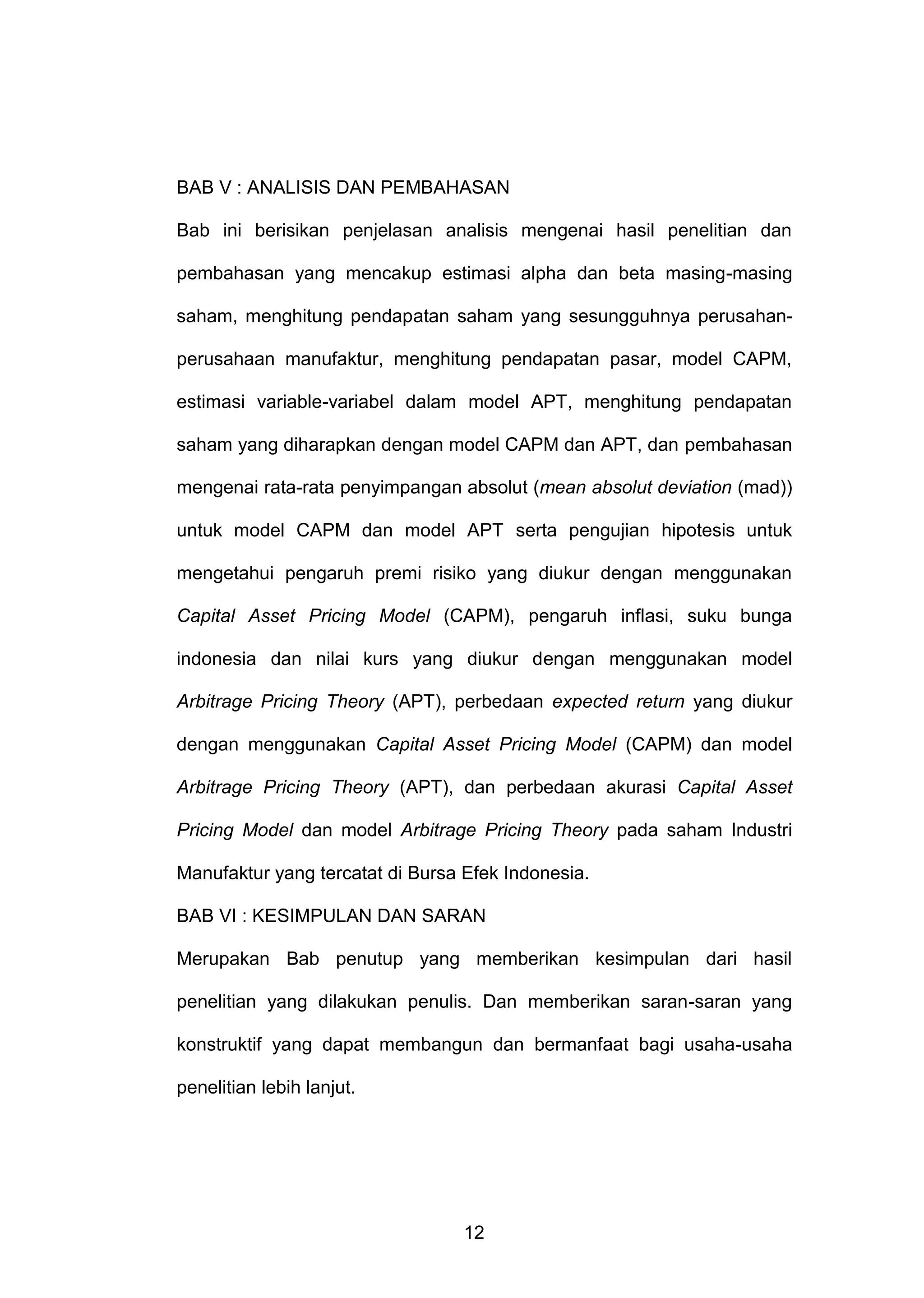 BAB V : ANALISIS DAN PEMBAHASAN
Bab ini berisikan penjelasan analisis mengenai hasil penelitian dan
pembahasan yang mencakup estimasi alpha dan beta masing-masing
saham, menghitung pendapatan saham yang sesungguhnya perusahanperusahaan manufaktur, menghitung pendapatan pasar, model CAPM,
estimasi variable-variabel dalam model APT, menghitung pendapatan
saham yang diharapkan dengan model CAPM dan APT, dan pembahasan
mengenai rata-rata penyimpangan absolut (mean absolut deviation (mad))
untuk model CAPM dan model APT serta pengujian hipotesis untuk
mengetahui pengaruh premi risiko yang diukur dengan menggunakan
Capital Asset Pricing Model (CAPM), pengaruh inflasi, suku bunga
indonesia dan nilai kurs yang diukur dengan menggunakan model
Arbitrage Pricing Theory (APT), perbedaan expected return yang diukur
dengan menggunakan Capital Asset Pricing Model (CAPM) dan model
Arbitrage Pricing Theory (APT), dan perbedaan akurasi Capital Asset
Pricing Model dan model Arbitrage Pricing Theory pada saham Industri
Manufaktur yang tercatat di Bursa Efek Indonesia.
BAB VI : KESIMPULAN DAN SARAN
Merupakan Bab penutup yang memberikan kesimpulan dari hasil
penelitian yang dilakukan penulis. Dan memberikan saran-saran yang
konstruktif yang dapat membangun dan bermanfaat bagi usaha-usaha
penelitian lebih lanjut.

12

 