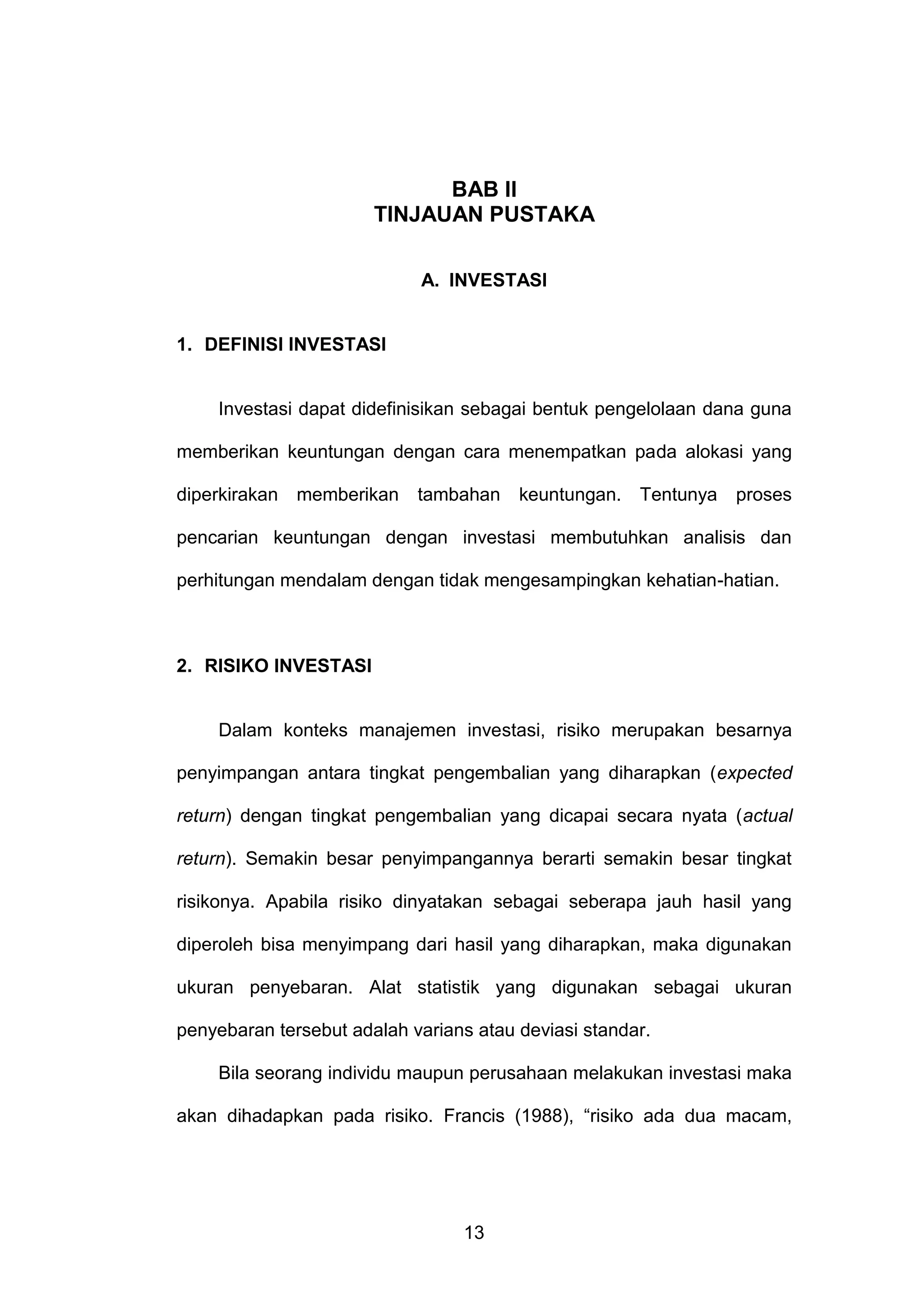BAB Il
TINJAUAN PUSTAKA
A. INVESTASI

1. DEFINISI INVESTASI

Investasi dapat didefinisikan sebagai bentuk pengelolaan dana guna
memberikan keuntungan dengan cara menempatkan pada alokasi yang
diperkirakan memberikan

tambahan

keuntungan. Tentunya

proses

pencarian keuntungan dengan investasi membutuhkan analisis dan
perhitungan mendalam dengan tidak mengesampingkan kehatian-hatian.

2. RISIKO INVESTASI

Dalam konteks manajemen investasi, risiko merupakan besarnya
penyimpangan antara tingkat pengembalian yang diharapkan (expected
return) dengan tingkat pengembalian yang dicapai secara nyata (actual
return). Semakin besar penyimpangannya berarti semakin besar tingkat
risikonya. Apabila risiko dinyatakan sebagai seberapa jauh hasil yang
diperoleh bisa menyimpang dari hasil yang diharapkan, maka digunakan
ukuran penyebaran. Alat statistik yang digunakan sebagai ukuran
penyebaran tersebut adalah varians atau deviasi standar.
Bila seorang individu maupun perusahaan melakukan investasi maka
akan dihadapkan pada risiko. Francis (1988), “risiko ada dua macam,

13

 