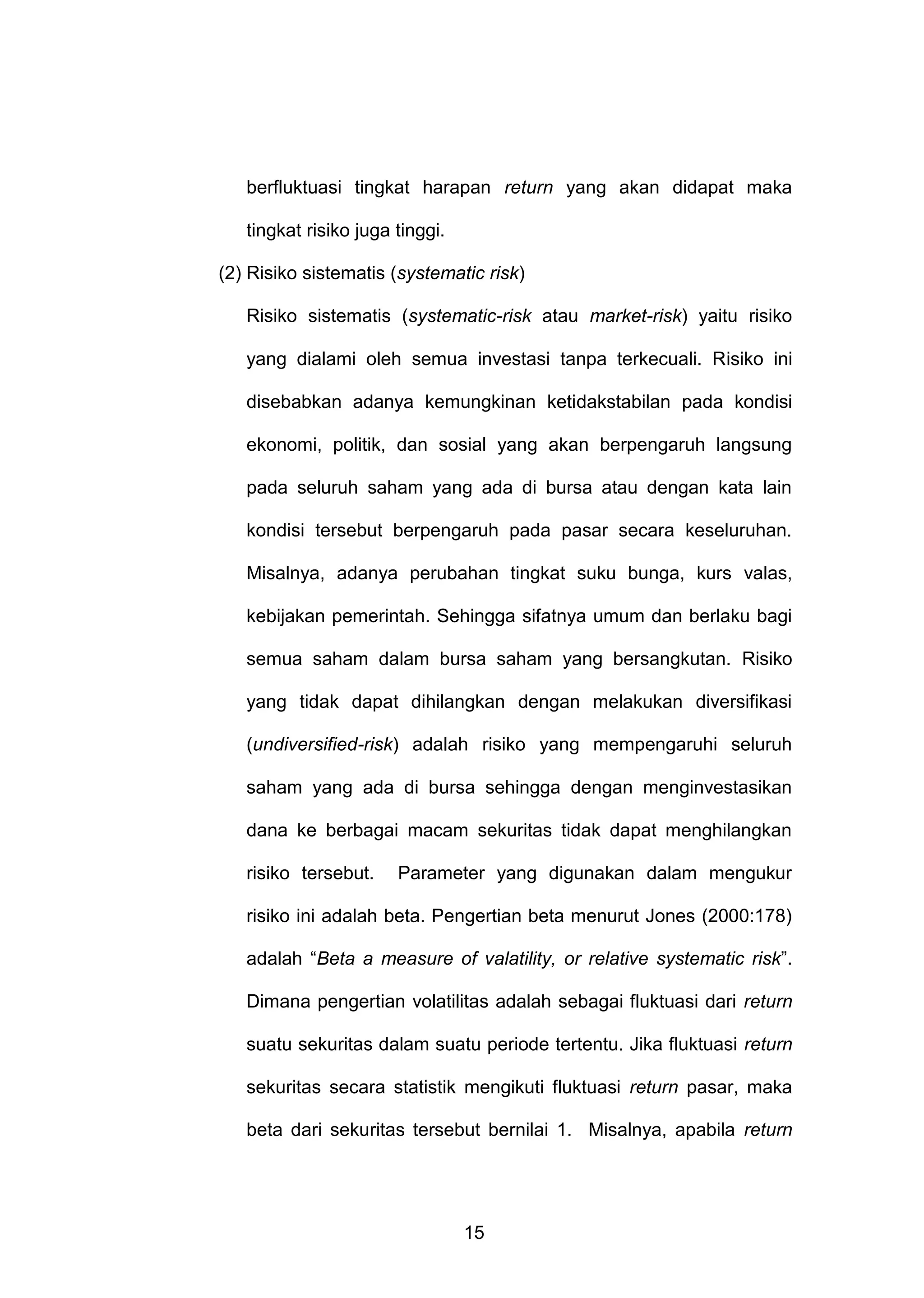 berfluktuasi tingkat harapan return yang akan didapat maka
tingkat risiko juga tinggi.
(2) Risiko sistematis (systematic risk)
Risiko sistematis (systematic-risk atau market-risk) yaitu risiko
yang dialami oleh semua investasi tanpa terkecuali. Risiko ini
disebabkan adanya kemungkinan ketidakstabilan pada kondisi
ekonomi, politik, dan sosial yang akan berpengaruh langsung
pada seluruh saham yang ada di bursa atau dengan kata lain
kondisi tersebut berpengaruh pada pasar secara keseluruhan.
Misalnya, adanya perubahan tingkat suku bunga, kurs valas,
kebijakan pemerintah. Sehingga sifatnya umum dan berlaku bagi
semua saham dalam bursa saham yang bersangkutan. Risiko
yang tidak dapat dihilangkan dengan melakukan diversifikasi
(undiversified-risk) adalah risiko yang mempengaruhi seluruh
saham yang ada di bursa sehingga dengan menginvestasikan
dana ke berbagai macam sekuritas tidak dapat menghilangkan
risiko tersebut.

Parameter yang digunakan dalam mengukur

risiko ini adalah beta. Pengertian beta menurut Jones (2000:178)
adalah “Beta a measure of valatility, or relative systematic risk”.
Dimana pengertian volatilitas adalah sebagai fluktuasi dari return
suatu sekuritas dalam suatu periode tertentu. Jika fluktuasi return
sekuritas secara statistik mengikuti fluktuasi return pasar, maka
beta dari sekuritas tersebut bernilai 1. Misalnya, apabila return

15

 