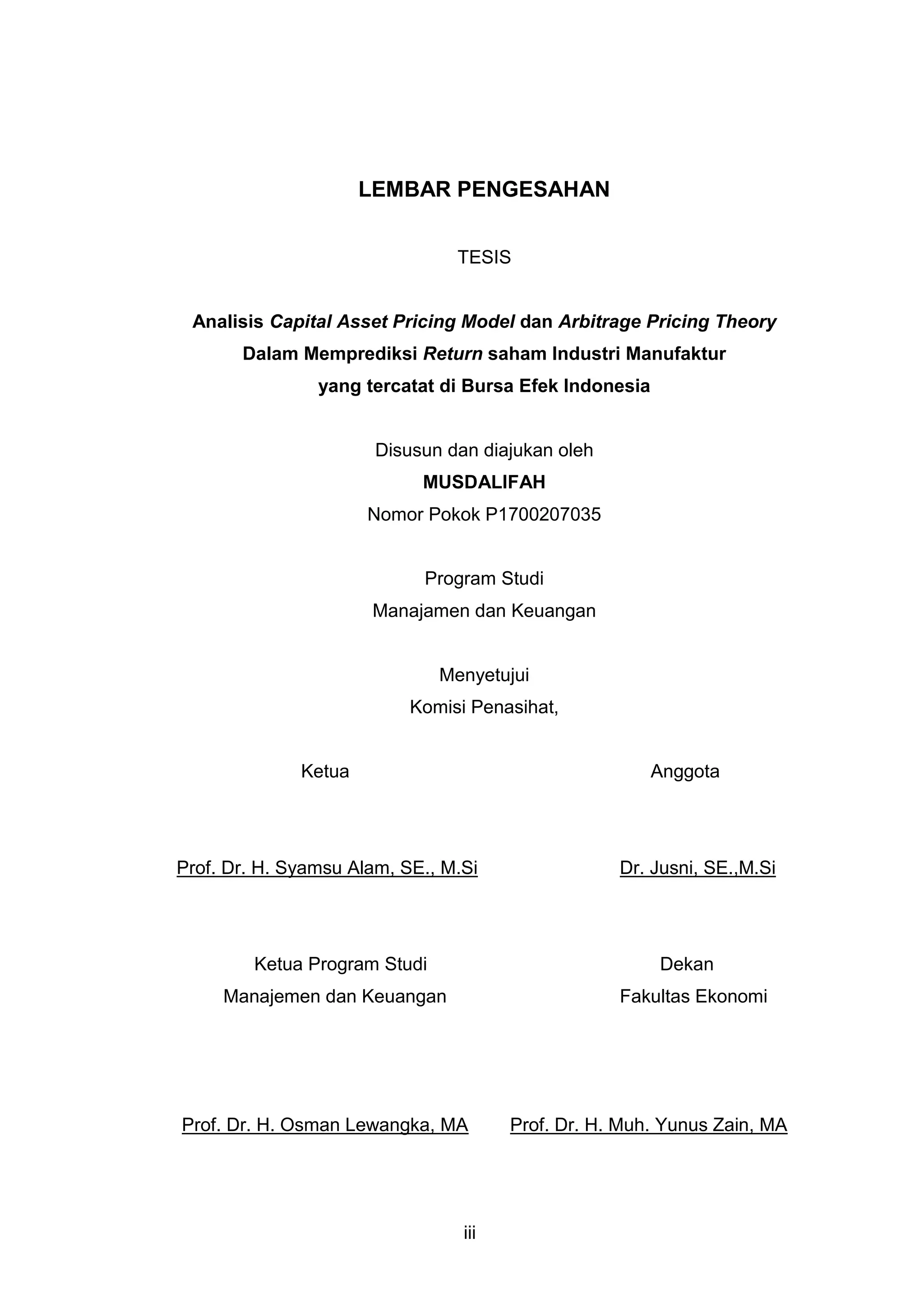 LEMBAR PENGESAHAN
TESIS

Analisis Capital Asset Pricing Model dan Arbitrage Pricing Theory
Dalam Memprediksi Return saham Industri Manufaktur
yang tercatat di Bursa Efek Indonesia

Disusun dan diajukan oleh
MUSDALIFAH
Nomor Pokok P1700207035

Program Studi
Manajamen dan Keuangan

Menyetujui
Komisi Penasihat,

Ketua

Anggota

Prof. Dr. H. Syamsu Alam, SE., M.Si

Ketua Program Studi

Dr. Jusni, SE.,M.Si

Dekan

Manajemen dan Keuangan

Fakultas Ekonomi

Prof. Dr. H. Osman Lewangka, MA

iii

Prof. Dr. H. Muh. Yunus Zain, MA

 