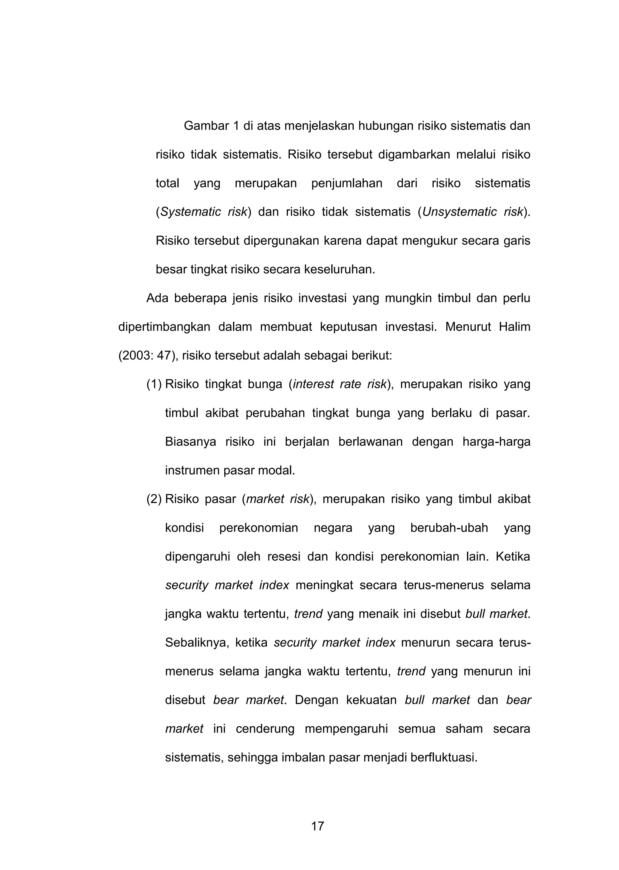 Gambar 1 di atas menjelaskan hubungan risiko sistematis dan
risiko tidak sistematis. Risiko tersebut digambarkan melalui risiko
total

yang

merupakan

penjumlahan

dari

risiko

sistematis

(Systematic risk) dan risiko tidak sistematis (Unsystematic risk).
Risiko tersebut dipergunakan karena dapat mengukur secara garis
besar tingkat risiko secara keseluruhan.
Ada beberapa jenis risiko investasi yang mungkin timbul dan perlu
dipertimbangkan dalam membuat keputusan investasi. Menurut Halim
(2003: 47), risiko tersebut adalah sebagai berikut:
(1) Risiko tingkat bunga (interest rate risk), merupakan risiko yang
timbul akibat perubahan tingkat bunga yang berlaku di pasar.
Biasanya risiko ini berjalan berlawanan dengan harga-harga
instrumen pasar modal.
(2) Risiko pasar (market risk), merupakan risiko yang timbul akibat
kondisi

perekonomian

negara

yang

berubah-ubah

yang

dipengaruhi oleh resesi dan kondisi perekonomian lain. Ketika
security market index meningkat secara terus-menerus selama
jangka waktu tertentu, trend yang menaik ini disebut bull market.
Sebaliknya, ketika security market index menurun secara terusmenerus selama jangka waktu tertentu, trend yang menurun ini
disebut bear market. Dengan kekuatan bull market dan bear
market ini cenderung mempengaruhi semua saham secara
sistematis, sehingga imbalan pasar menjadi berfluktuasi.

17

 