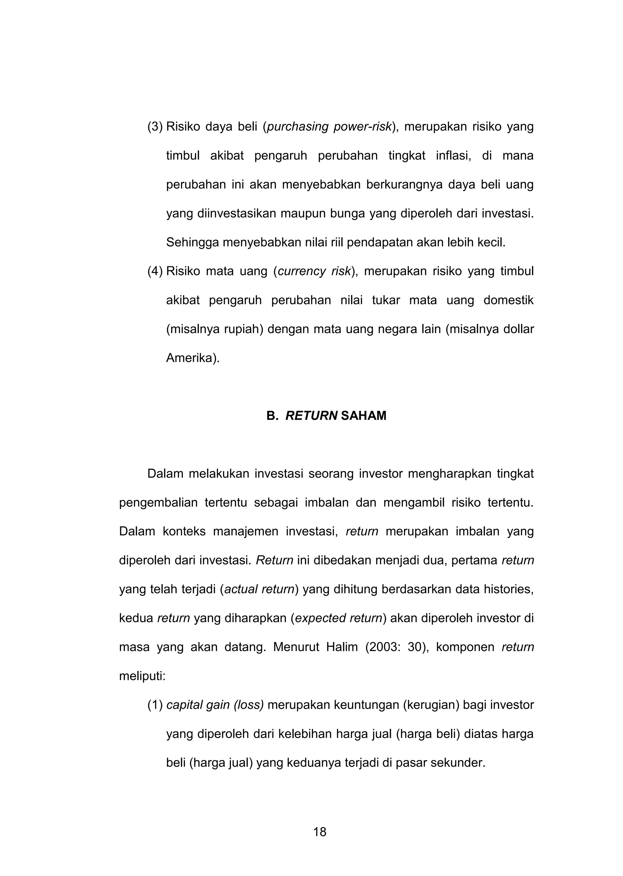 (3) Risiko daya beli (purchasing power-risk), merupakan risiko yang
timbul akibat pengaruh perubahan tingkat inflasi, di mana
perubahan ini akan menyebabkan berkurangnya daya beli uang
yang diinvestasikan maupun bunga yang diperoleh dari investasi.
Sehingga menyebabkan nilai riil pendapatan akan lebih kecil.
(4) Risiko mata uang (currency risk), merupakan risiko yang timbul
akibat pengaruh perubahan nilai tukar mata uang domestik
(misalnya rupiah) dengan mata uang negara lain (misalnya dollar
Amerika).

B. RETURN SAHAM

Dalam melakukan investasi seorang investor mengharapkan tingkat
pengembalian tertentu sebagai imbalan dan mengambil risiko tertentu.
Dalam konteks manajemen investasi, return merupakan imbalan yang
diperoleh dari investasi. Return ini dibedakan menjadi dua, pertama return
yang telah terjadi (actual return) yang dihitung berdasarkan data histories,
kedua return yang diharapkan (expected return) akan diperoleh investor di
masa yang akan datang. Menurut Halim (2003: 30), komponen return
meliputi:
(1) capital gain (loss) merupakan keuntungan (kerugian) bagi investor
yang diperoleh dari kelebihan harga jual (harga beli) diatas harga
beli (harga jual) yang keduanya terjadi di pasar sekunder.

18

 