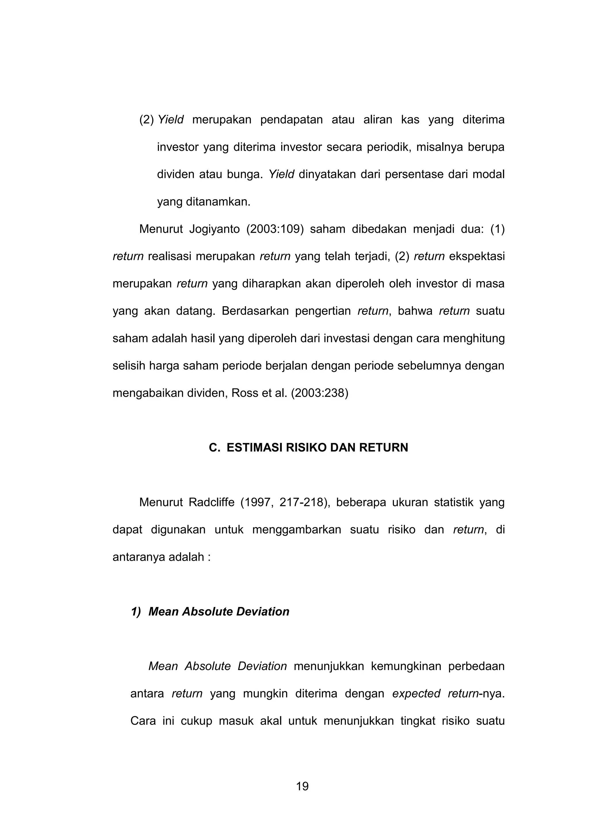 (2) Yield merupakan pendapatan atau aliran kas yang diterima
investor yang diterima investor secara periodik, misalnya berupa
dividen atau bunga. Yield dinyatakan dari persentase dari modal
yang ditanamkan.
Menurut Jogiyanto (2003:109) saham dibedakan menjadi dua: (1)
return realisasi merupakan return yang telah terjadi, (2) return ekspektasi
merupakan return yang diharapkan akan diperoleh oleh investor di masa
yang akan datang. Berdasarkan pengertian return, bahwa return suatu
saham adalah hasil yang diperoleh dari investasi dengan cara menghitung
selisih harga saham periode berjalan dengan periode sebelumnya dengan
mengabaikan dividen, Ross et al. (2003:238)

C. ESTIMASI RISIKO DAN RETURN

Menurut Radcliffe (1997, 217-218), beberapa ukuran statistik yang
dapat digunakan untuk menggambarkan suatu risiko dan return, di
antaranya adalah :

1) Mean Absolute Deviation

Mean Absolute Deviation menunjukkan kemungkinan perbedaan
antara return yang mungkin diterima dengan expected return-nya.
Cara ini cukup masuk akal untuk menunjukkan tingkat risiko suatu

19

 