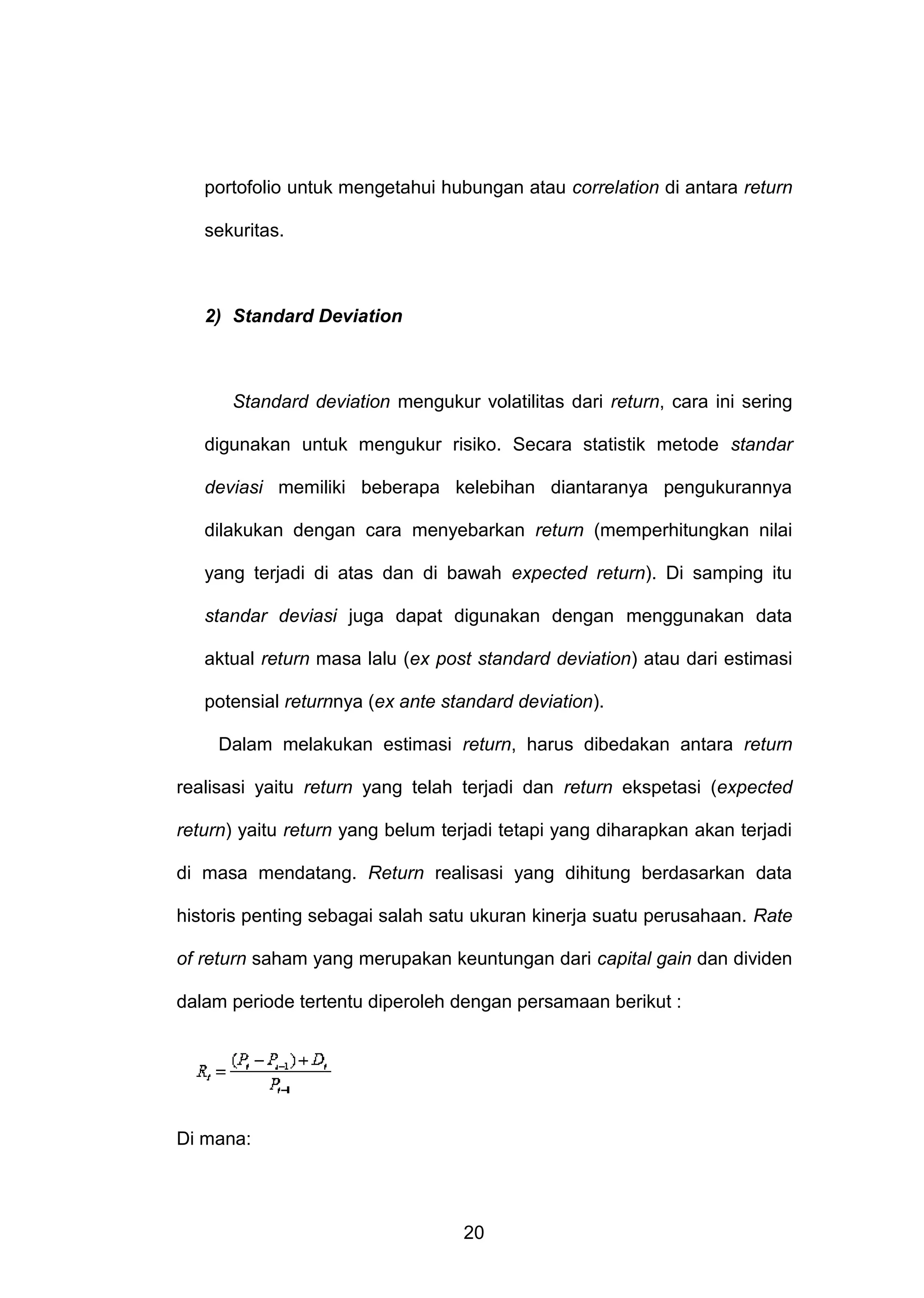 portofolio untuk mengetahui hubungan atau correlation di antara return
sekuritas.

2) Standard Deviation

Standard deviation mengukur volatilitas dari return, cara ini sering
digunakan untuk mengukur risiko. Secara statistik metode standar
deviasi memiliki beberapa kelebihan diantaranya pengukurannya
dilakukan dengan cara menyebarkan return (memperhitungkan nilai
yang terjadi di atas dan di bawah expected return). Di samping itu
standar deviasi juga dapat digunakan dengan menggunakan data
aktual return masa lalu (ex post standard deviation) atau dari estimasi
potensial returnnya (ex ante standard deviation).
Dalam melakukan estimasi return, harus dibedakan antara return
realisasi yaitu return yang telah terjadi dan return ekspetasi (expected
return) yaitu return yang belum terjadi tetapi yang diharapkan akan terjadi
di masa mendatang. Return realisasi yang dihitung berdasarkan data
historis penting sebagai salah satu ukuran kinerja suatu perusahaan. Rate
of return saham yang merupakan keuntungan dari capital gain dan dividen
dalam periode tertentu diperoleh dengan persamaan berikut :

Di mana:

20

 