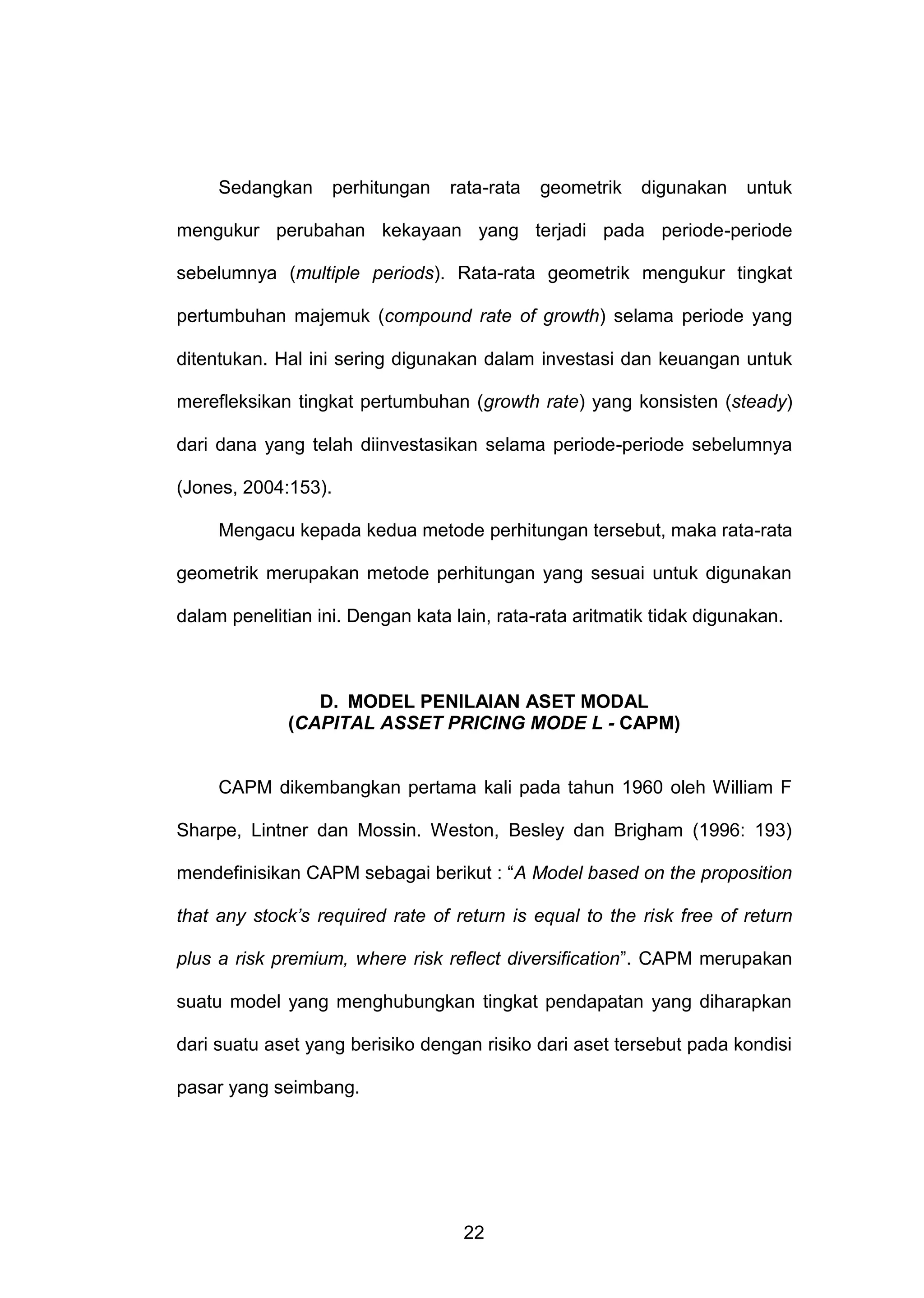 Sedangkan

perhitungan

rata-rata

geometrik

digunakan

untuk

mengukur perubahan kekayaan yang terjadi pada periode-periode
sebelumnya (multiple periods). Rata-rata geometrik mengukur tingkat
pertumbuhan majemuk (compound rate of growth) selama periode yang
ditentukan. Hal ini sering digunakan dalam investasi dan keuangan untuk
merefleksikan tingkat pertumbuhan (growth rate) yang konsisten (steady)
dari dana yang telah diinvestasikan selama periode-periode sebelumnya
(Jones, 2004:153).
Mengacu kepada kedua metode perhitungan tersebut, maka rata-rata
geometrik merupakan metode perhitungan yang sesuai untuk digunakan
dalam penelitian ini. Dengan kata lain, rata-rata aritmatik tidak digunakan.

D. MODEL PENILAIAN ASET MODAL
(CAPITAL ASSET PRICING MODE L - CAPM)

CAPM dikembangkan pertama kali pada tahun 1960 oleh William F
Sharpe, Lintner dan Mossin. Weston, Besley dan Brigham (1996: 193)
mendefinisikan CAPM sebagai berikut : “A Model based on the proposition
that any stock’s required rate of return is equal to the risk free of return
plus a risk premium, where risk reflect diversification”. CAPM merupakan
suatu model yang menghubungkan tingkat pendapatan yang diharapkan
dari suatu aset yang berisiko dengan risiko dari aset tersebut pada kondisi
pasar yang seimbang.

22

 