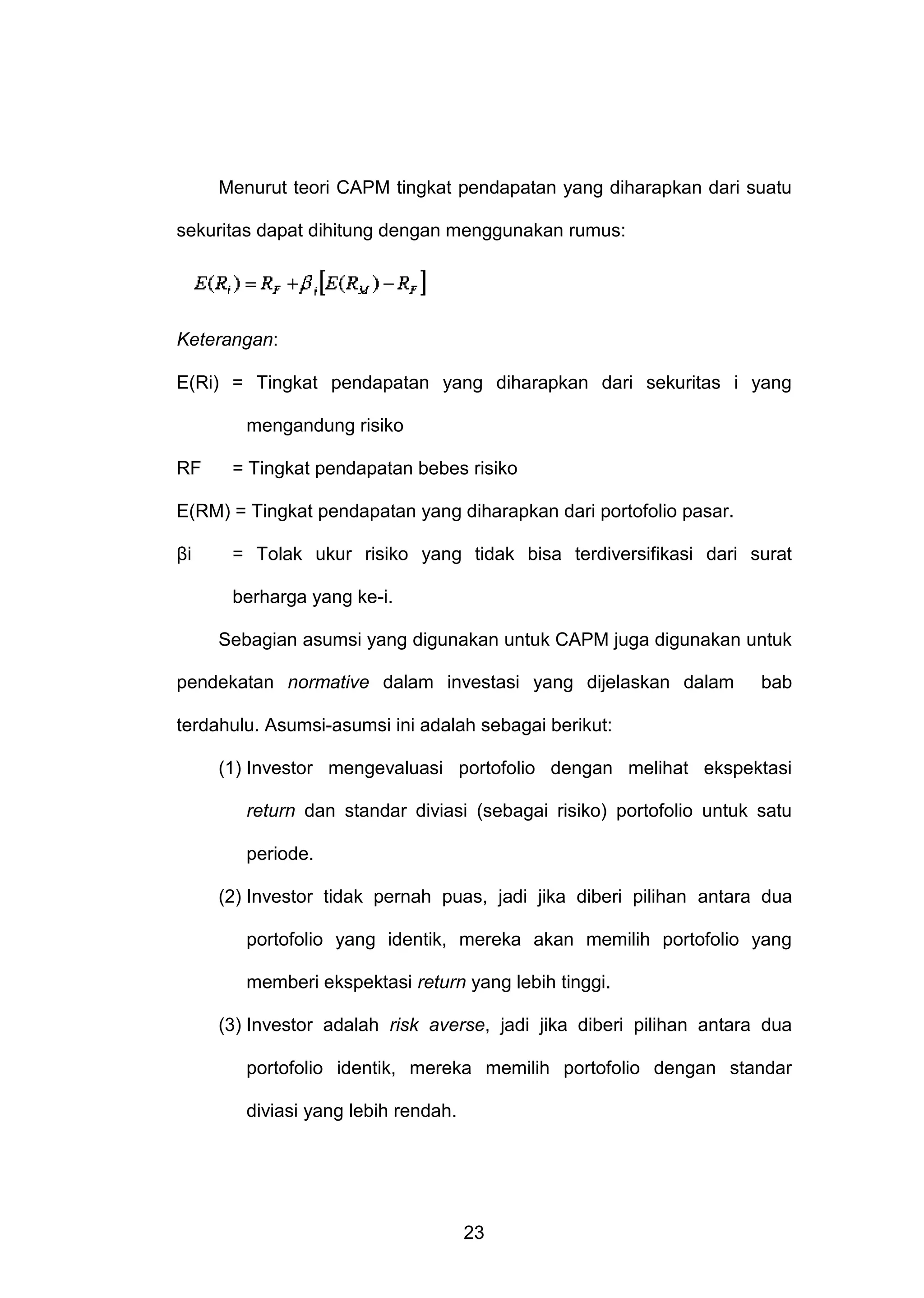 Menurut teori CAPM tingkat pendapatan yang diharapkan dari suatu
sekuritas dapat dihitung dengan menggunakan rumus:

Keterangan:
E(Ri) = Tingkat pendapatan yang diharapkan dari sekuritas i yang
mengandung risiko
RF

= Tingkat pendapatan bebes risiko

E(RM) = Tingkat pendapatan yang diharapkan dari portofolio pasar.
βi

= Tolak ukur risiko yang tidak bisa terdiversifikasi dari surat
berharga yang ke-i.
Sebagian asumsi yang digunakan untuk CAPM juga digunakan untuk

pendekatan normative dalam investasi yang dijelaskan dalam

bab

terdahulu. Asumsi-asumsi ini adalah sebagai berikut:
(1) Investor mengevaluasi portofolio dengan melihat ekspektasi
return dan standar diviasi (sebagai risiko) portofolio untuk satu
periode.
(2) Investor tidak pernah puas, jadi jika diberi pilihan antara dua
portofolio yang identik, mereka akan memilih portofolio yang
memberi ekspektasi return yang lebih tinggi.
(3) Investor adalah risk averse, jadi jika diberi pilihan antara dua
portofolio identik, mereka memilih portofolio dengan standar
diviasi yang lebih rendah.

23

 