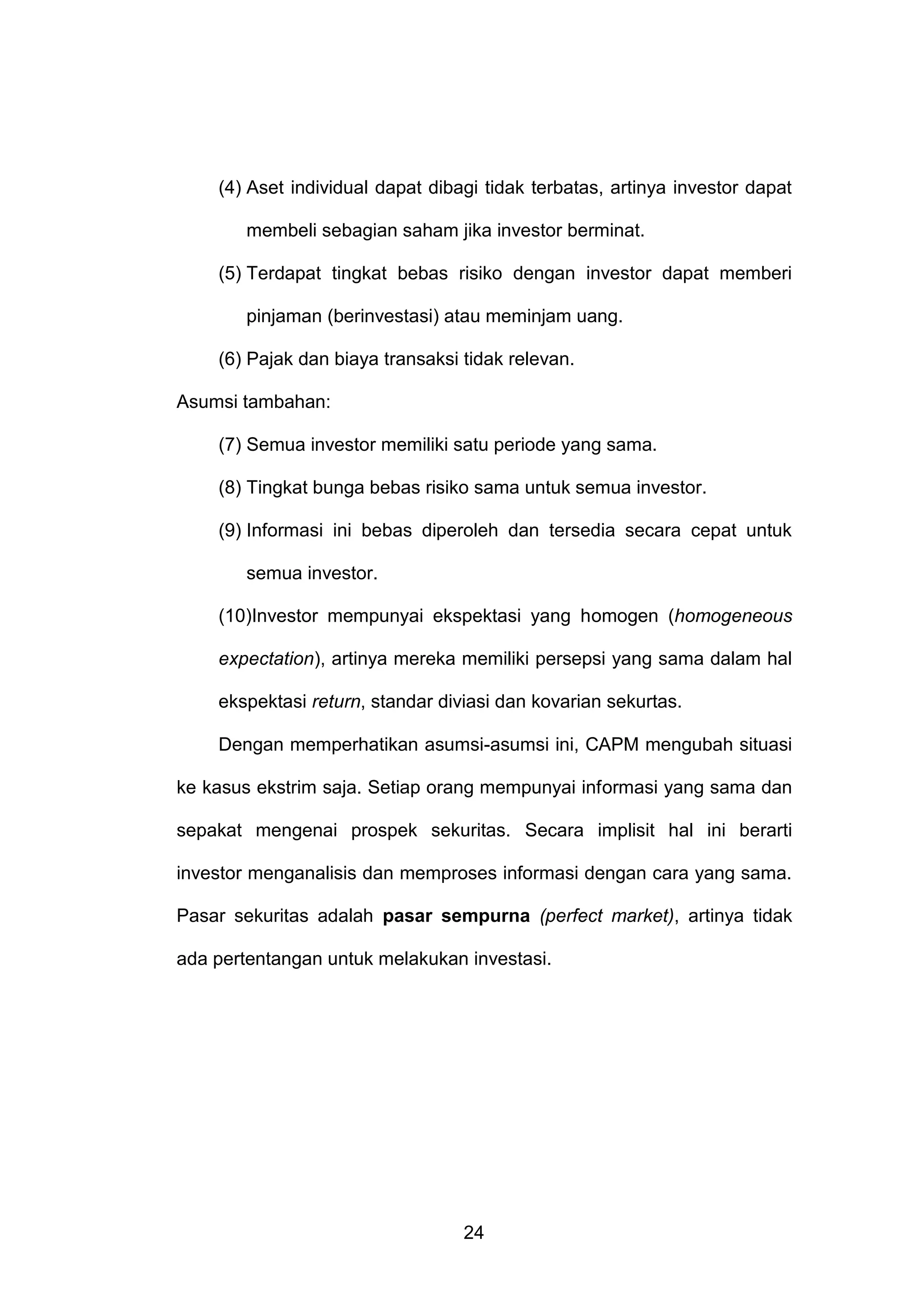 (4) Aset individual dapat dibagi tidak terbatas, artinya investor dapat
membeli sebagian saham jika investor berminat.
(5) Terdapat tingkat bebas risiko dengan investor dapat memberi
pinjaman (berinvestasi) atau meminjam uang.
(6) Pajak dan biaya transaksi tidak relevan.
Asumsi tambahan:
(7) Semua investor memiliki satu periode yang sama.
(8) Tingkat bunga bebas risiko sama untuk semua investor.
(9) Informasi ini bebas diperoleh dan tersedia secara cepat untuk
semua investor.
(10)Investor mempunyai ekspektasi yang homogen (homogeneous
expectation), artinya mereka memiliki persepsi yang sama dalam hal
ekspektasi return, standar diviasi dan kovarian sekurtas.
Dengan memperhatikan asumsi-asumsi ini, CAPM mengubah situasi
ke kasus ekstrim saja. Setiap orang mempunyai informasi yang sama dan
sepakat mengenai prospek sekuritas. Secara implisit hal ini berarti
investor menganalisis dan memproses informasi dengan cara yang sama.
Pasar sekuritas adalah pasar sempurna (perfect market), artinya tidak
ada pertentangan untuk melakukan investasi.

24

 