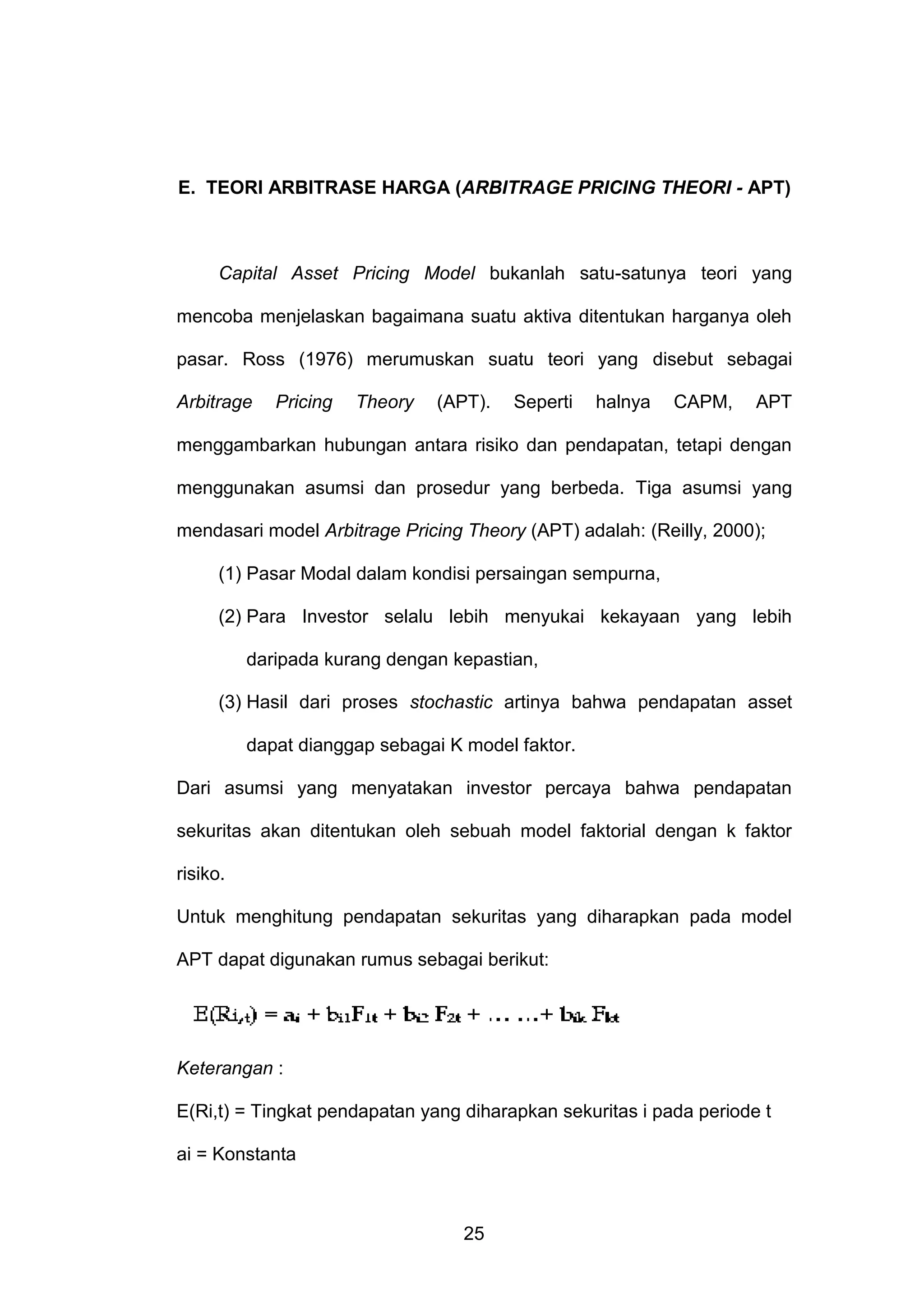 E. TEORI ARBITRASE HARGA (ARBITRAGE PRICING THEORI - APT)

Capital Asset Pricing Model bukanlah satu-satunya teori yang
mencoba menjelaskan bagaimana suatu aktiva ditentukan harganya oleh
pasar. Ross (1976) merumuskan suatu teori yang disebut sebagai
Arbitrage

Pricing

Theory

(APT).

Seperti

halnya

CAPM,

APT

menggambarkan hubungan antara risiko dan pendapatan, tetapi dengan
menggunakan asumsi dan prosedur yang berbeda. Tiga asumsi yang
mendasari model Arbitrage Pricing Theory (APT) adalah: (Reilly, 2000);
(1) Pasar Modal dalam kondisi persaingan sempurna,
(2) Para Investor selalu lebih menyukai kekayaan yang lebih
daripada kurang dengan kepastian,
(3) Hasil dari proses stochastic artinya bahwa pendapatan asset
dapat dianggap sebagai K model faktor.
Dari asumsi yang menyatakan investor percaya bahwa pendapatan
sekuritas akan ditentukan oleh sebuah model faktorial dengan k faktor
risiko.
Untuk menghitung pendapatan sekuritas yang diharapkan pada model
APT dapat digunakan rumus sebagai berikut:

Keterangan :
E(Ri,t) = Tingkat pendapatan yang diharapkan sekuritas i pada periode t
ai = Konstanta

25

 