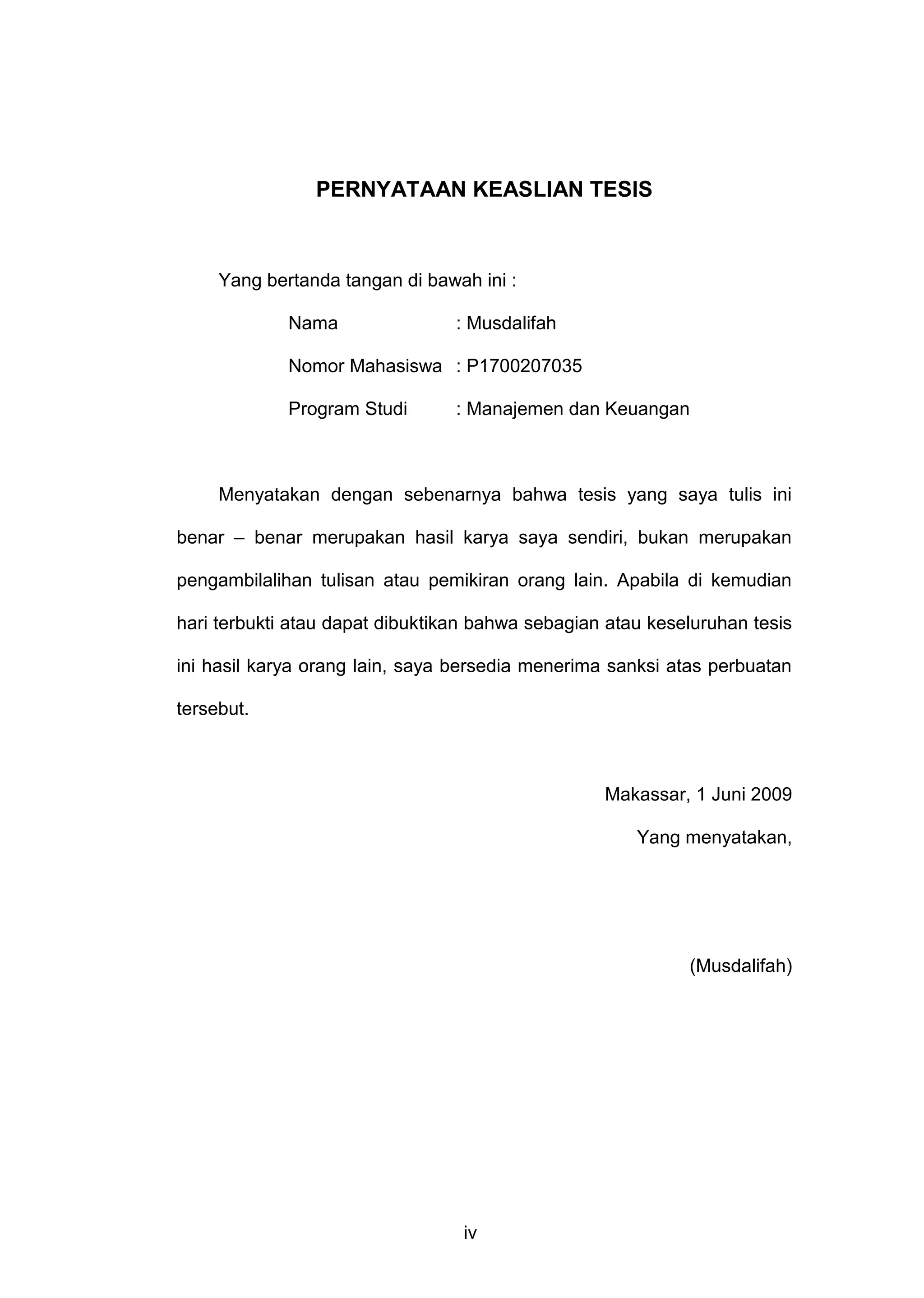 PERNYATAAN KEASLIAN TESIS

Yang bertanda tangan di bawah ini :
Nama

: Musdalifah

Nomor Mahasiswa : P1700207035
Program Studi

: Manajemen dan Keuangan

Menyatakan dengan sebenarnya bahwa tesis yang saya tulis ini
benar – benar merupakan hasil karya saya sendiri, bukan merupakan
pengambilalihan tulisan atau pemikiran orang lain. Apabila di kemudian
hari terbukti atau dapat dibuktikan bahwa sebagian atau keseluruhan tesis
ini hasil karya orang lain, saya bersedia menerima sanksi atas perbuatan
tersebut.

Makassar, 1 Juni 2009
Yang menyatakan,

(Musdalifah)

iv

 