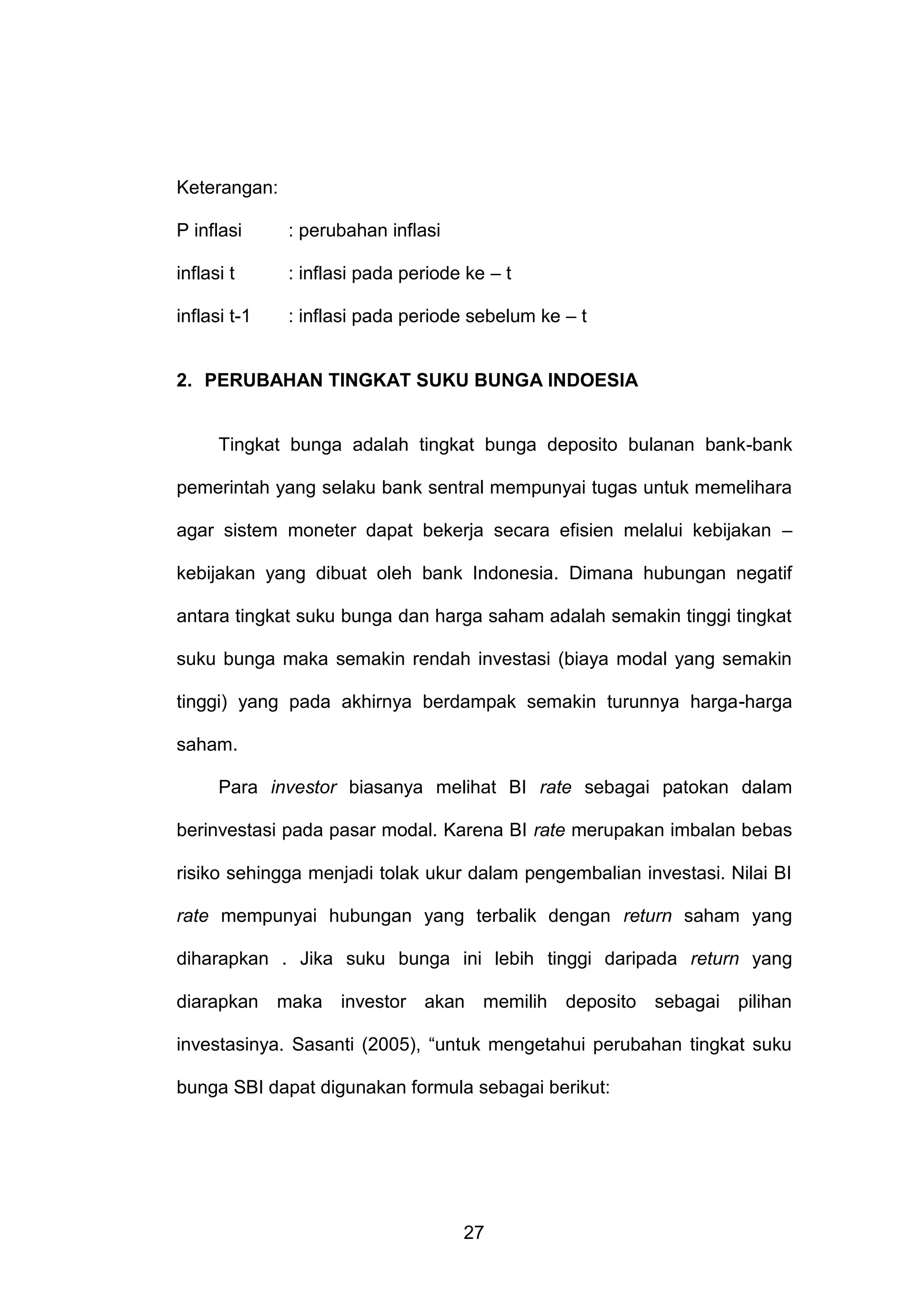 Keterangan:
P inflasi

: perubahan inflasi

inflasi t

: inflasi pada periode ke – t

inflasi t-1

: inflasi pada periode sebelum ke – t

2. PERUBAHAN TINGKAT SUKU BUNGA INDOESIA

Tingkat bunga adalah tingkat bunga deposito bulanan bank-bank
pemerintah yang selaku bank sentral mempunyai tugas untuk memelihara
agar sistem moneter dapat bekerja secara efisien melalui kebijakan –
kebijakan yang dibuat oleh bank Indonesia. Dimana hubungan negatif
antara tingkat suku bunga dan harga saham adalah semakin tinggi tingkat
suku bunga maka semakin rendah investasi (biaya modal yang semakin
tinggi) yang pada akhirnya berdampak semakin turunnya harga-harga
saham.
Para investor biasanya melihat BI rate sebagai patokan dalam
berinvestasi pada pasar modal. Karena BI rate merupakan imbalan bebas
risiko sehingga menjadi tolak ukur dalam pengembalian investasi. Nilai BI
rate mempunyai hubungan yang terbalik dengan return saham yang
diharapkan . Jika suku bunga ini lebih tinggi daripada return yang
diarapkan maka investor akan memilih deposito sebagai pilihan
investasinya. Sasanti (2005), “untuk mengetahui perubahan tingkat suku
bunga SBI dapat digunakan formula sebagai berikut:

27

 