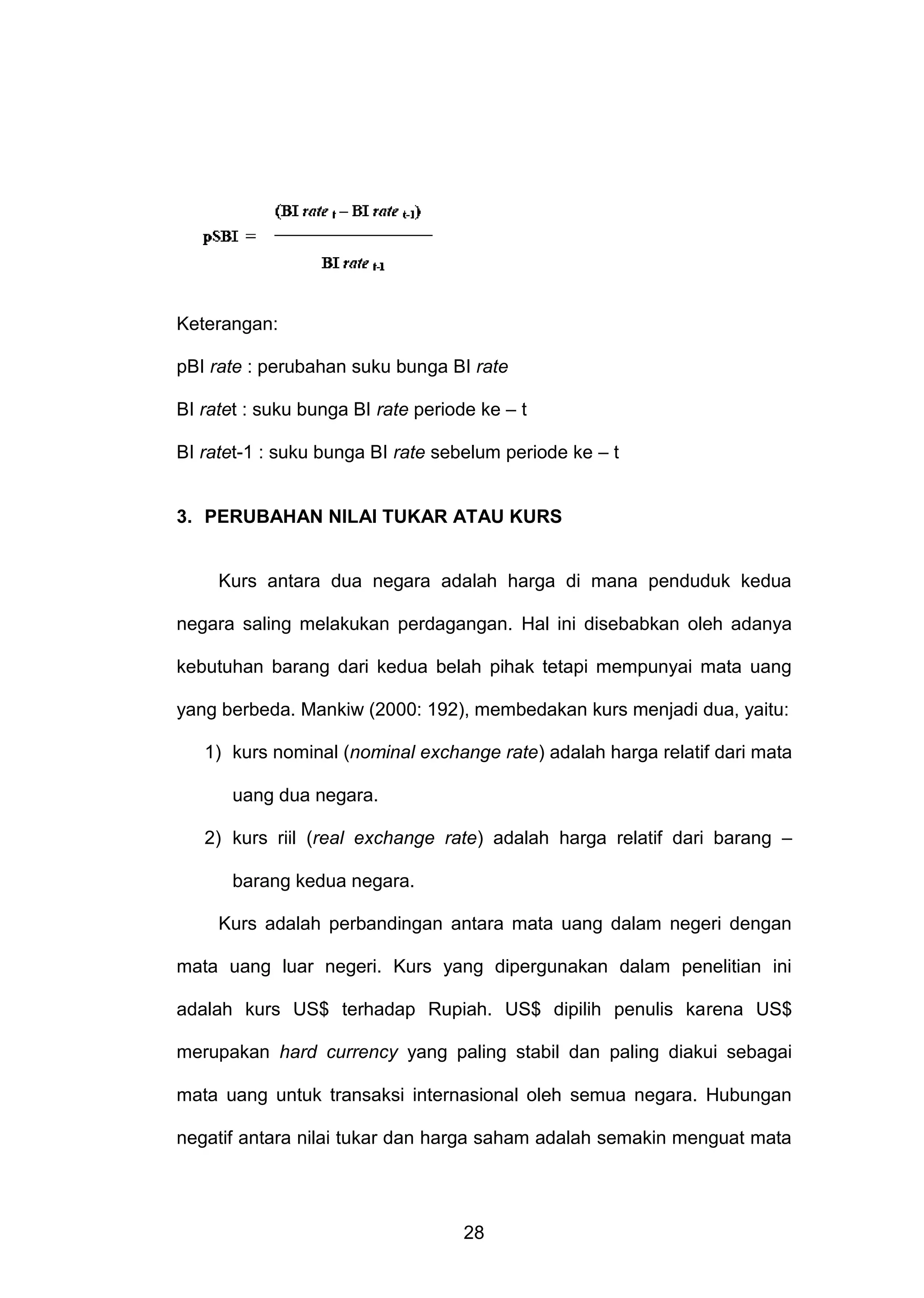 Keterangan:
pBI rate : perubahan suku bunga BI rate
BI ratet : suku bunga BI rate periode ke – t
BI ratet-1 : suku bunga BI rate sebelum periode ke – t

3. PERUBAHAN NILAI TUKAR ATAU KURS

Kurs antara dua negara adalah harga di mana penduduk kedua
negara saling melakukan perdagangan. Hal ini disebabkan oleh adanya
kebutuhan barang dari kedua belah pihak tetapi mempunyai mata uang
yang berbeda. Mankiw (2000: 192), membedakan kurs menjadi dua, yaitu:
1) kurs nominal (nominal exchange rate) adalah harga relatif dari mata
uang dua negara.
2) kurs riil (real exchange rate) adalah harga relatif dari barang –
barang kedua negara.
Kurs adalah perbandingan antara mata uang dalam negeri dengan
mata uang luar negeri. Kurs yang dipergunakan dalam penelitian ini
adalah kurs US$ terhadap Rupiah. US$ dipilih penulis karena US$
merupakan hard currency yang paling stabil dan paling diakui sebagai
mata uang untuk transaksi internasional oleh semua negara. Hubungan
negatif antara nilai tukar dan harga saham adalah semakin menguat mata

28

 