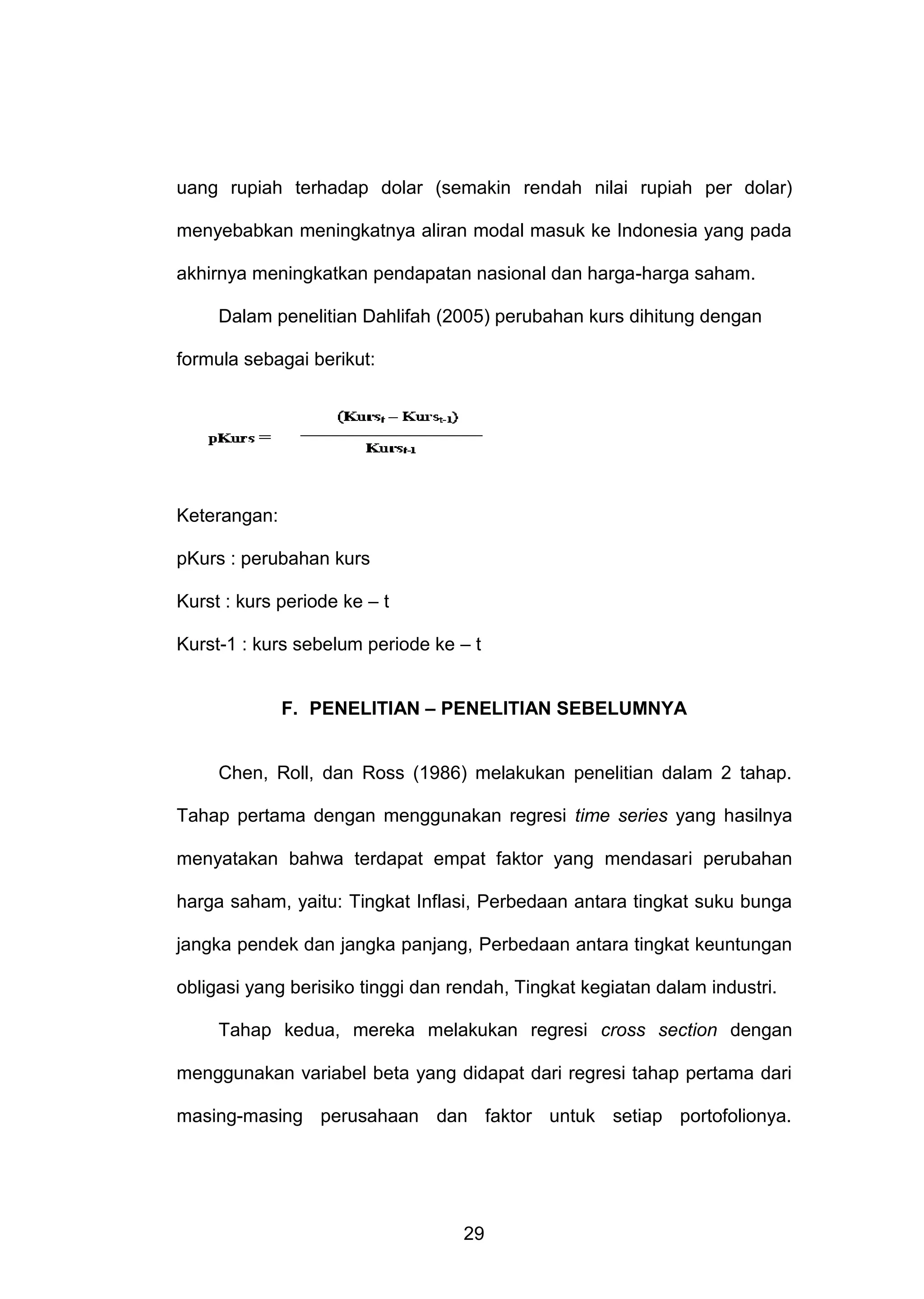 uang rupiah terhadap dolar (semakin rendah nilai rupiah per dolar)
menyebabkan meningkatnya aliran modal masuk ke Indonesia yang pada
akhirnya meningkatkan pendapatan nasional dan harga-harga saham.
Dalam penelitian Dahlifah (2005) perubahan kurs dihitung dengan
formula sebagai berikut:

Keterangan:
pKurs : perubahan kurs
Kurst : kurs periode ke – t
Kurst-1 : kurs sebelum periode ke – t
F. PENELITIAN – PENELITIAN SEBELUMNYA

Chen, Roll, dan Ross (1986) melakukan penelitian dalam 2 tahap.
Tahap pertama dengan menggunakan regresi time series yang hasilnya
menyatakan bahwa terdapat empat faktor yang mendasari perubahan
harga saham, yaitu: Tingkat Inflasi, Perbedaan antara tingkat suku bunga
jangka pendek dan jangka panjang, Perbedaan antara tingkat keuntungan
obligasi yang berisiko tinggi dan rendah, Tingkat kegiatan dalam industri.
Tahap kedua, mereka melakukan regresi cross section dengan
menggunakan variabel beta yang didapat dari regresi tahap pertama dari
masing-masing perusahaan dan faktor untuk setiap portofolionya.

29

 