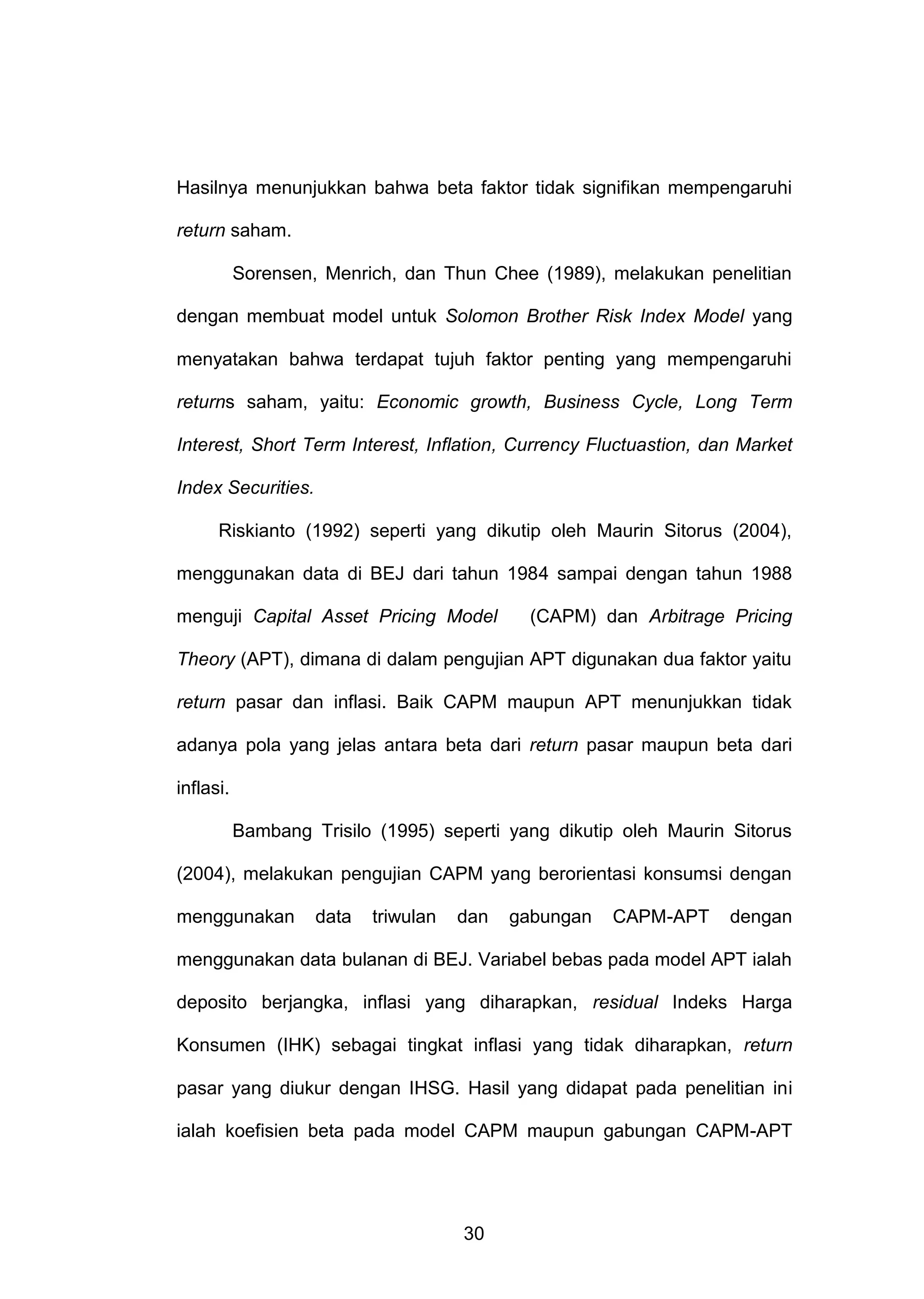 Hasilnya menunjukkan bahwa beta faktor tidak signifikan mempengaruhi
return saham.
Sorensen, Menrich, dan Thun Chee (1989), melakukan penelitian
dengan membuat model untuk Solomon Brother Risk Index Model yang
menyatakan bahwa terdapat tujuh faktor penting yang mempengaruhi
returns saham, yaitu: Economic growth, Business Cycle, Long Term
Interest, Short Term Interest, Inflation, Currency Fluctuastion, dan Market
Index Securities.
Riskianto (1992) seperti yang dikutip oleh Maurin Sitorus (2004),
menggunakan data di BEJ dari tahun 1984 sampai dengan tahun 1988
menguji Capital Asset Pricing Model

(CAPM) dan Arbitrage Pricing

Theory (APT), dimana di dalam pengujian APT digunakan dua faktor yaitu
return pasar dan inflasi. Baik CAPM maupun APT menunjukkan tidak
adanya pola yang jelas antara beta dari return pasar maupun beta dari
inflasi.
Bambang Trisilo (1995) seperti yang dikutip oleh Maurin Sitorus
(2004), melakukan pengujian CAPM yang berorientasi konsumsi dengan
menggunakan

data

triwulan

dan

gabungan

CAPM-APT

dengan

menggunakan data bulanan di BEJ. Variabel bebas pada model APT ialah
deposito berjangka, inflasi yang diharapkan, residual Indeks Harga
Konsumen (IHK) sebagai tingkat inflasi yang tidak diharapkan, return
pasar yang diukur dengan IHSG. Hasil yang didapat pada penelitian ini
ialah koefisien beta pada model CAPM maupun gabungan CAPM-APT

30

 