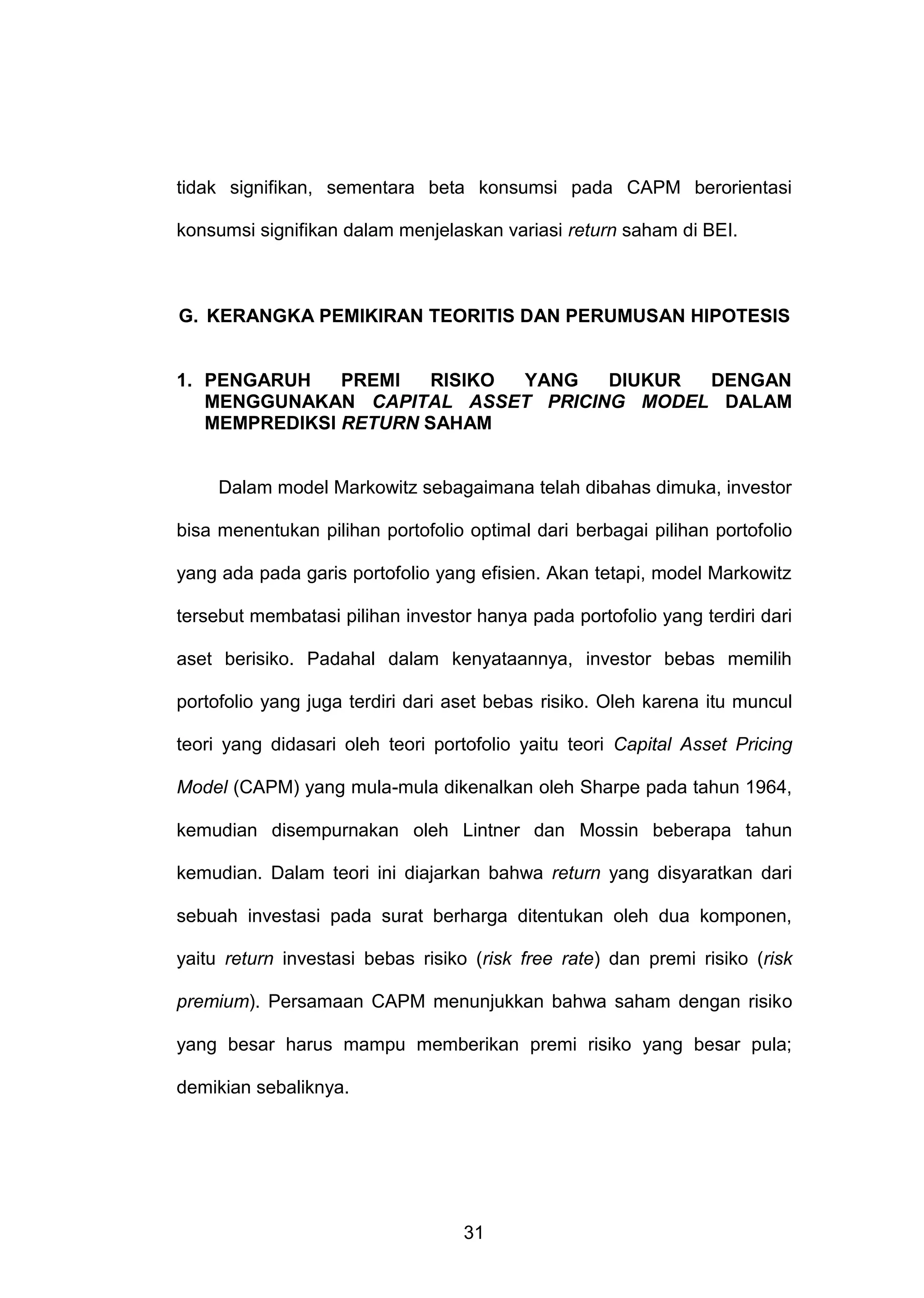 tidak signifikan, sementara beta konsumsi pada CAPM berorientasi
konsumsi signifikan dalam menjelaskan variasi return saham di BEI.

G. KERANGKA PEMIKIRAN TEORITIS DAN PERUMUSAN HIPOTESIS

1. PENGARUH
PREMI
RISIKO
YANG
DIUKUR
DENGAN
MENGGUNAKAN CAPITAL ASSET PRICING MODEL DALAM
MEMPREDIKSI RETURN SAHAM

Dalam model Markowitz sebagaimana telah dibahas dimuka, investor
bisa menentukan pilihan portofolio optimal dari berbagai pilihan portofolio
yang ada pada garis portofolio yang efisien. Akan tetapi, model Markowitz
tersebut membatasi pilihan investor hanya pada portofolio yang terdiri dari
aset berisiko. Padahal dalam kenyataannya, investor bebas memilih
portofolio yang juga terdiri dari aset bebas risiko. Oleh karena itu muncul
teori yang didasari oleh teori portofolio yaitu teori Capital Asset Pricing
Model (CAPM) yang mula-mula dikenalkan oleh Sharpe pada tahun 1964,
kemudian disempurnakan oleh Lintner dan Mossin beberapa tahun
kemudian. Dalam teori ini diajarkan bahwa return yang disyaratkan dari
sebuah investasi pada surat berharga ditentukan oleh dua komponen,
yaitu return investasi bebas risiko (risk free rate) dan premi risiko (risk
premium). Persamaan CAPM menunjukkan bahwa saham dengan risiko
yang besar harus mampu memberikan premi risiko yang besar pula;
demikian sebaliknya.

31

 