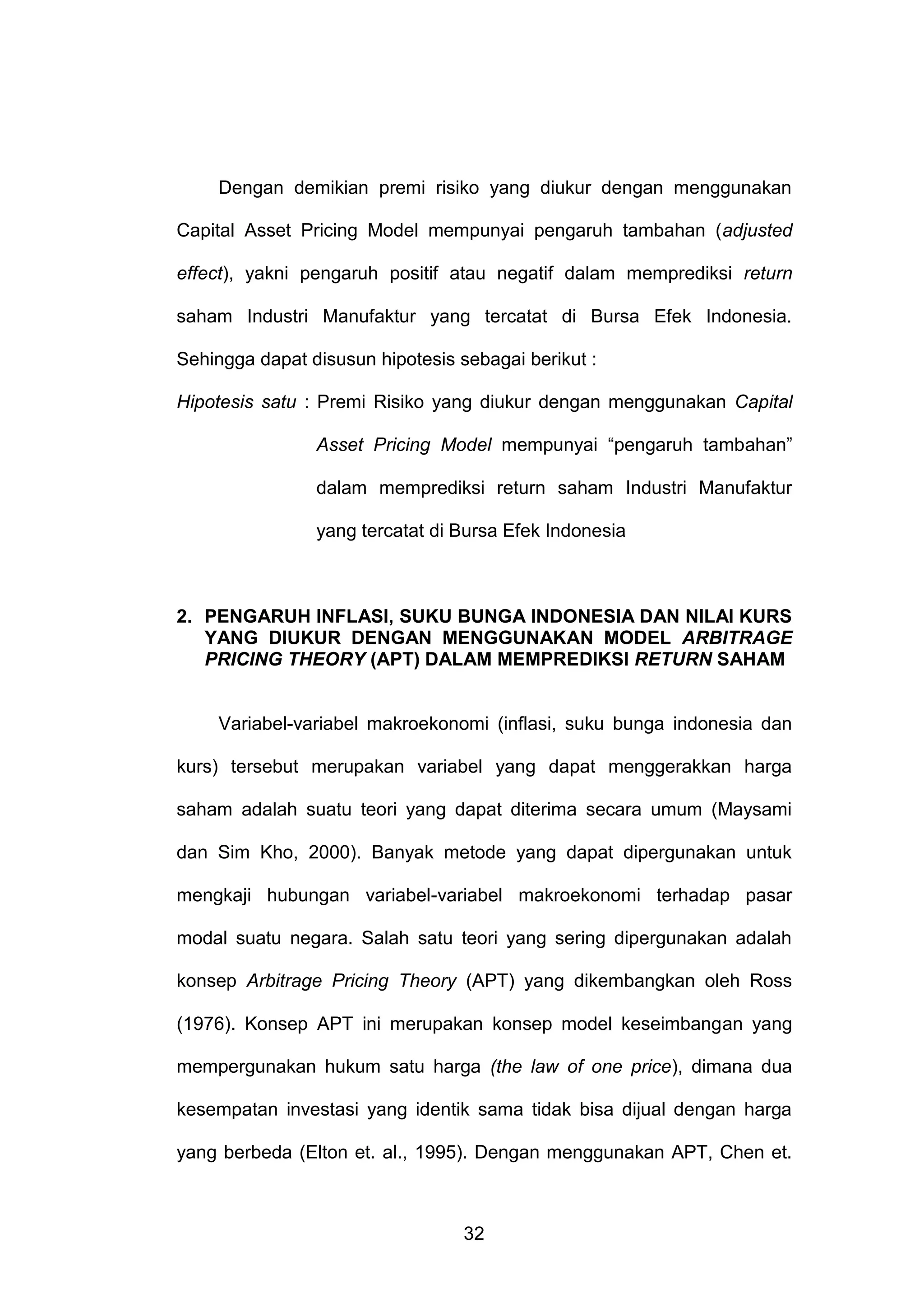 Dengan demikian premi risiko yang diukur dengan menggunakan
Capital Asset Pricing Model mempunyai pengaruh tambahan (adjusted
effect), yakni pengaruh positif atau negatif dalam memprediksi return
saham Industri Manufaktur yang tercatat di Bursa Efek Indonesia.
Sehingga dapat disusun hipotesis sebagai berikut :
Hipotesis satu : Premi Risiko yang diukur dengan menggunakan Capital
Asset Pricing Model mempunyai “pengaruh tambahan”
dalam memprediksi return saham Industri Manufaktur
yang tercatat di Bursa Efek Indonesia

2. PENGARUH INFLASI, SUKU BUNGA INDONESIA DAN NILAI KURS
YANG DIUKUR DENGAN MENGGUNAKAN MODEL ARBITRAGE
PRICING THEORY (APT) DALAM MEMPREDIKSI RETURN SAHAM

Variabel-variabel makroekonomi (inflasi, suku bunga indonesia dan
kurs) tersebut merupakan variabel yang dapat menggerakkan harga
saham adalah suatu teori yang dapat diterima secara umum (Maysami
dan Sim Kho, 2000). Banyak metode yang dapat dipergunakan untuk
mengkaji hubungan variabel-variabel makroekonomi terhadap pasar
modal suatu negara. Salah satu teori yang sering dipergunakan adalah
konsep Arbitrage Pricing Theory (APT) yang dikembangkan oleh Ross
(1976). Konsep APT ini merupakan konsep model keseimbangan yang
mempergunakan hukum satu harga (the law of one price), dimana dua
kesempatan investasi yang identik sama tidak bisa dijual dengan harga
yang berbeda (Elton et. al., 1995). Dengan menggunakan APT, Chen et.

32

 