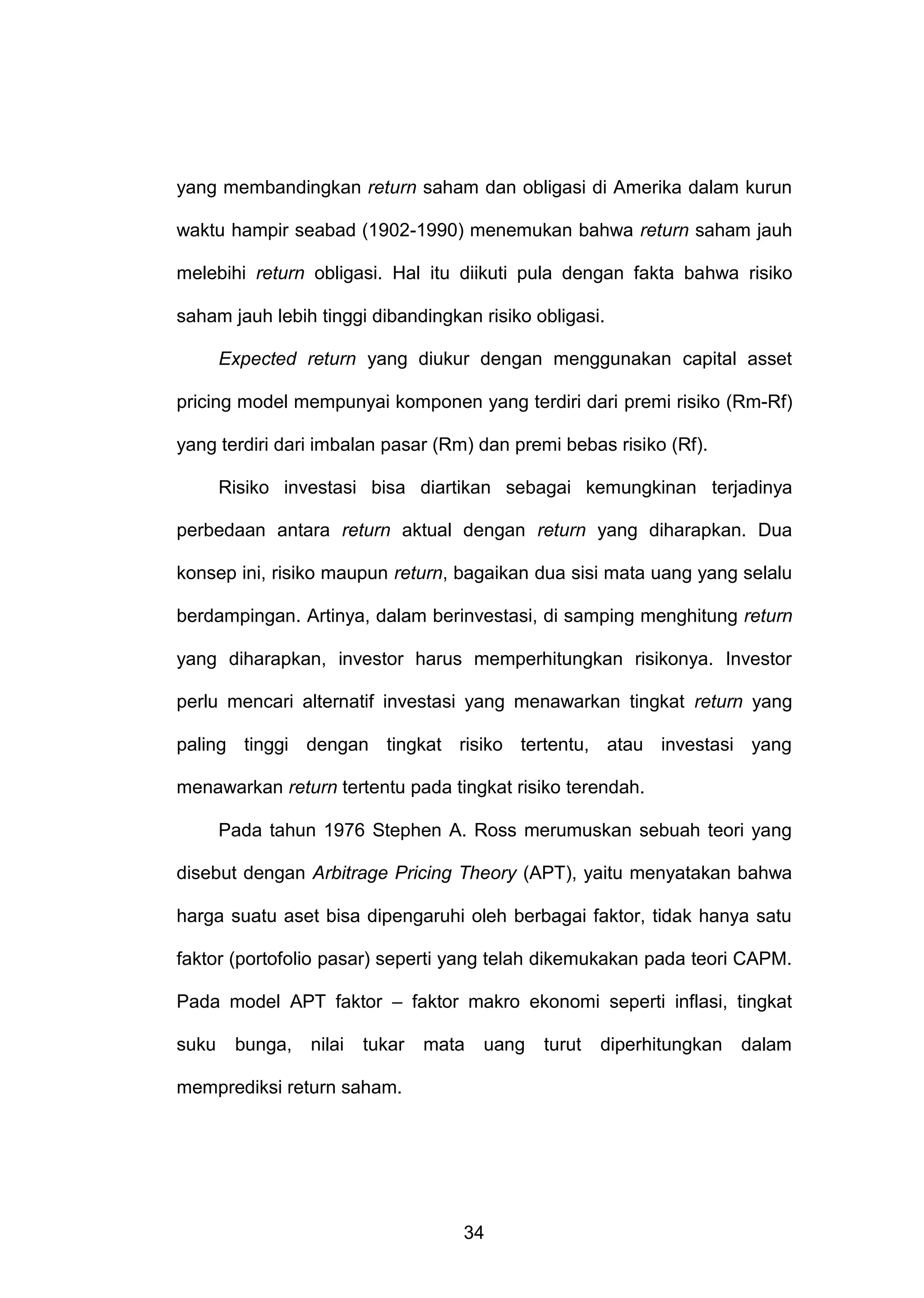 yang membandingkan return saham dan obligasi di Amerika dalam kurun
waktu hampir seabad (1902-1990) menemukan bahwa return saham jauh
melebihi return obligasi. Hal itu diikuti pula dengan fakta bahwa risiko
saham jauh lebih tinggi dibandingkan risiko obligasi.
Expected return yang diukur dengan menggunakan capital asset
pricing model mempunyai komponen yang terdiri dari premi risiko (Rm-Rf)
yang terdiri dari imbalan pasar (Rm) dan premi bebas risiko (Rf).
Risiko investasi bisa diartikan sebagai kemungkinan terjadinya
perbedaan antara return aktual dengan return yang diharapkan. Dua
konsep ini, risiko maupun return, bagaikan dua sisi mata uang yang selalu
berdampingan. Artinya, dalam berinvestasi, di samping menghitung return
yang diharapkan, investor harus memperhitungkan risikonya. Investor
perlu mencari alternatif investasi yang menawarkan tingkat return yang
paling tinggi dengan tingkat risiko tertentu, atau investasi yang
menawarkan return tertentu pada tingkat risiko terendah.
Pada tahun 1976 Stephen A. Ross merumuskan sebuah teori yang
disebut dengan Arbitrage Pricing Theory (APT), yaitu menyatakan bahwa
harga suatu aset bisa dipengaruhi oleh berbagai faktor, tidak hanya satu
faktor (portofolio pasar) seperti yang telah dikemukakan pada teori CAPM.
Pada model APT faktor – faktor makro ekonomi seperti inflasi, tingkat
suku

bunga,

nilai

tukar

mata

uang

memprediksi return saham.

34

turut

diperhitungkan

dalam

 