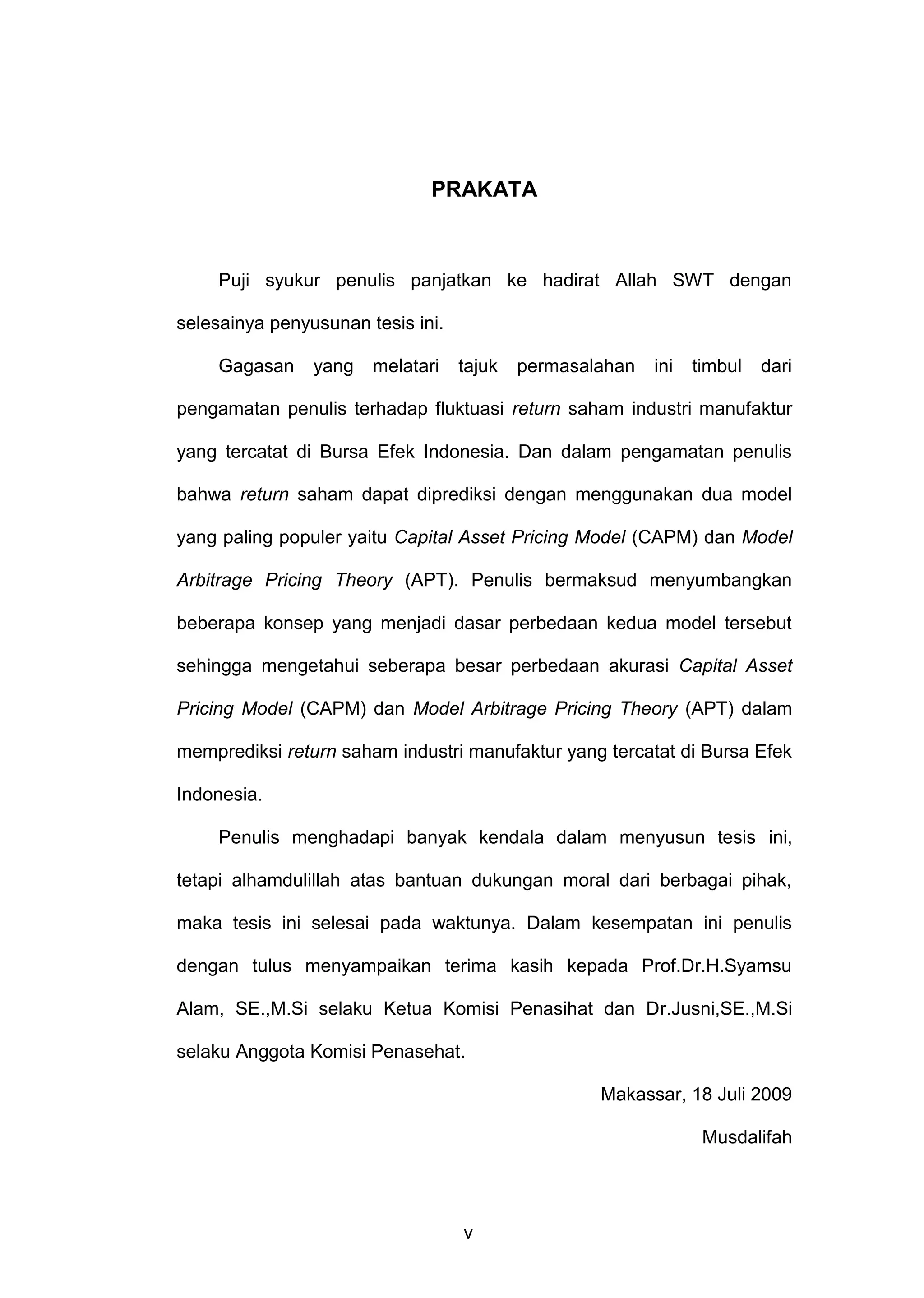 PRAKATA

Puji syukur penulis panjatkan ke hadirat Allah SWT dengan
selesainya penyusunan tesis ini.
Gagasan

yang

melatari

tajuk

permasalahan

ini

timbul

dari

pengamatan penulis terhadap fluktuasi return saham industri manufaktur
yang tercatat di Bursa Efek Indonesia. Dan dalam pengamatan penulis
bahwa return saham dapat diprediksi dengan menggunakan dua model
yang paling populer yaitu Capital Asset Pricing Model (CAPM) dan Model
Arbitrage Pricing Theory (APT). Penulis bermaksud menyumbangkan
beberapa konsep yang menjadi dasar perbedaan kedua model tersebut
sehingga mengetahui seberapa besar perbedaan akurasi Capital Asset
Pricing Model (CAPM) dan Model Arbitrage Pricing Theory (APT) dalam
memprediksi return saham industri manufaktur yang tercatat di Bursa Efek
Indonesia.
Penulis menghadapi banyak kendala dalam menyusun tesis ini,
tetapi alhamdulillah atas bantuan dukungan moral dari berbagai pihak,
maka tesis ini selesai pada waktunya. Dalam kesempatan ini penulis
dengan tulus menyampaikan terima kasih kepada Prof.Dr.H.Syamsu
Alam, SE.,M.Si selaku Ketua Komisi Penasihat dan Dr.Jusni,SE.,M.Si
selaku Anggota Komisi Penasehat.
Makassar, 18 Juli 2009
Musdalifah

v

 