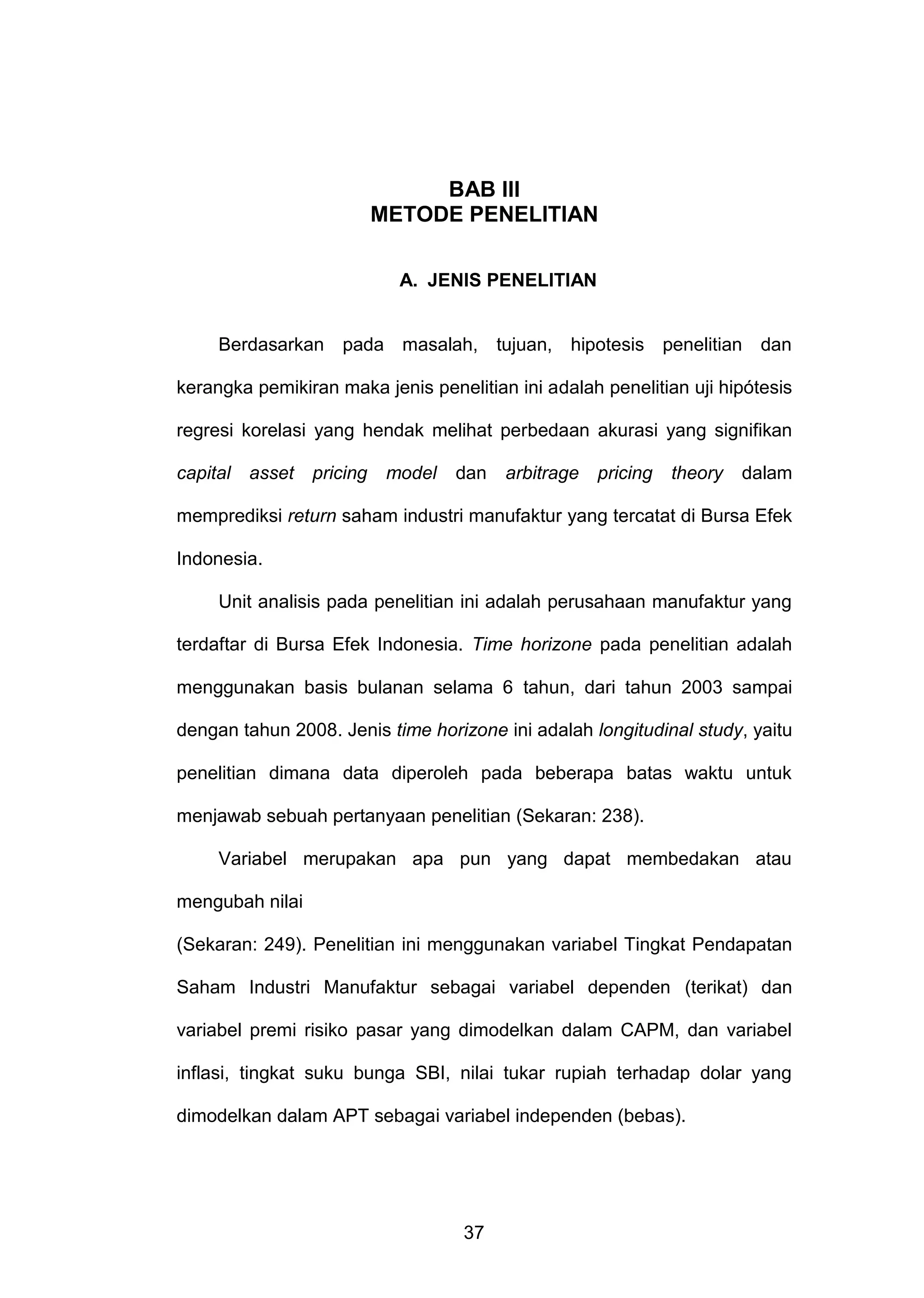 BAB Ill
METODE PENELITIAN
A. JENIS PENELITIAN

Berdasarkan pada masalah, tujuan, hipotesis penelitian dan
kerangka pemikiran maka jenis penelitian ini adalah penelitian uji hipótesis
regresi korelasi yang hendak melihat perbedaan akurasi yang signifikan
capital asset

pricing

model

dan

arbitrage

pricing

theory

dalam

memprediksi return saham industri manufaktur yang tercatat di Bursa Efek
Indonesia.
Unit analisis pada penelitian ini adalah perusahaan manufaktur yang
terdaftar di Bursa Efek Indonesia. Time horizone pada penelitian adalah
menggunakan basis bulanan selama 6 tahun, dari tahun 2003 sampai
dengan tahun 2008. Jenis time horizone ini adalah longitudinal study, yaitu
penelitian dimana data diperoleh pada beberapa batas waktu untuk
menjawab sebuah pertanyaan penelitian (Sekaran: 238).
Variabel merupakan apa pun yang dapat membedakan atau
mengubah nilai
(Sekaran: 249). Penelitian ini menggunakan variabel Tingkat Pendapatan
Saham Industri Manufaktur sebagai variabel dependen (terikat) dan
variabel premi risiko pasar yang dimodelkan dalam CAPM, dan variabel
inflasi, tingkat suku bunga SBI, nilai tukar rupiah terhadap dolar yang
dimodelkan dalam APT sebagai variabel independen (bebas).

37

 