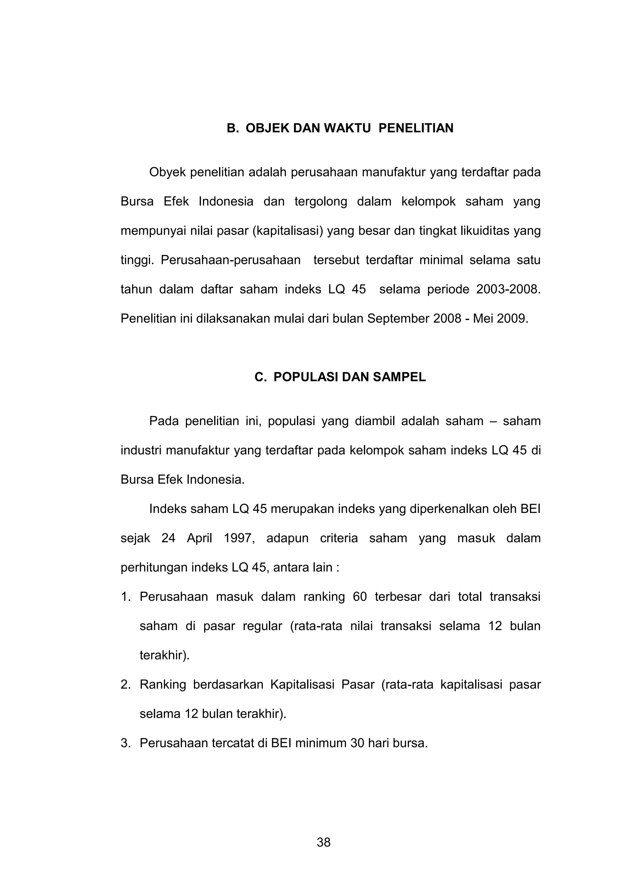 B. OBJEK DAN WAKTU PENELITIAN

Obyek penelitian adalah perusahaan manufaktur yang terdaftar pada
Bursa Efek Indonesia dan tergolong dalam kelompok saham yang
mempunyai nilai pasar (kapitalisasi) yang besar dan tingkat likuiditas yang
tinggi. Perusahaan-perusahaan tersebut terdaftar minimal selama satu
tahun dalam daftar saham indeks LQ 45

selama periode 2003-2008.

Penelitian ini dilaksanakan mulai dari bulan September 2008 - Mei 2009.

C. POPULASI DAN SAMPEL
Pada penelitian ini, populasi yang diambil adalah saham – saham
industri manufaktur yang terdaftar pada kelompok saham indeks LQ 45 di
Bursa Efek Indonesia.
Indeks saham LQ 45 merupakan indeks yang diperkenalkan oleh BEI
sejak 24 April 1997, adapun criteria saham yang masuk dalam
perhitungan indeks LQ 45, antara lain :
1. Perusahaan masuk dalam ranking 60 terbesar dari total transaksi
saham di pasar regular (rata-rata nilai transaksi selama 12 bulan
terakhir).
2. Ranking berdasarkan Kapitalisasi Pasar (rata-rata kapitalisasi pasar
selama 12 bulan terakhir).
3. Perusahaan tercatat di BEI minimum 30 hari bursa.

38

 