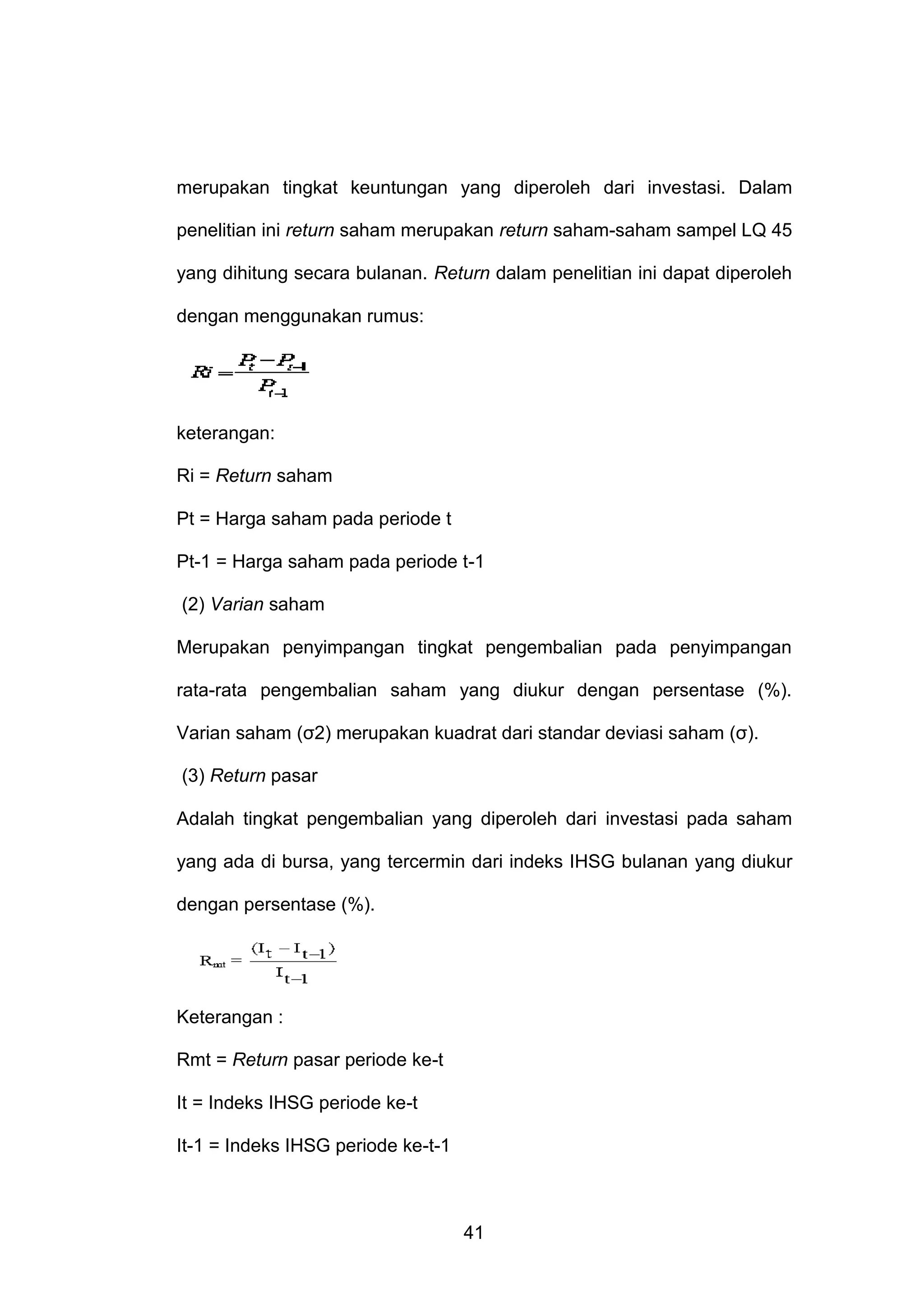 merupakan tingkat keuntungan yang diperoleh dari investasi. Dalam
penelitian ini return saham merupakan return saham-saham sampel LQ 45
yang dihitung secara bulanan. Return dalam penelitian ini dapat diperoleh
dengan menggunakan rumus:

keterangan:
Ri = Return saham
Pt = Harga saham pada periode t
Pt-1 = Harga saham pada periode t-1
(2) Varian saham
Merupakan penyimpangan tingkat pengembalian pada penyimpangan
rata-rata pengembalian saham yang diukur dengan persentase (%).
Varian saham (σ2) merupakan kuadrat dari standar deviasi saham (σ).
(3) Return pasar
Adalah tingkat pengembalian yang diperoleh dari investasi pada saham
yang ada di bursa, yang tercermin dari indeks IHSG bulanan yang diukur
dengan persentase (%).

Keterangan :
Rmt = Return pasar periode ke-t
It = Indeks IHSG periode ke-t
It-1 = Indeks IHSG periode ke-t-1

41

 