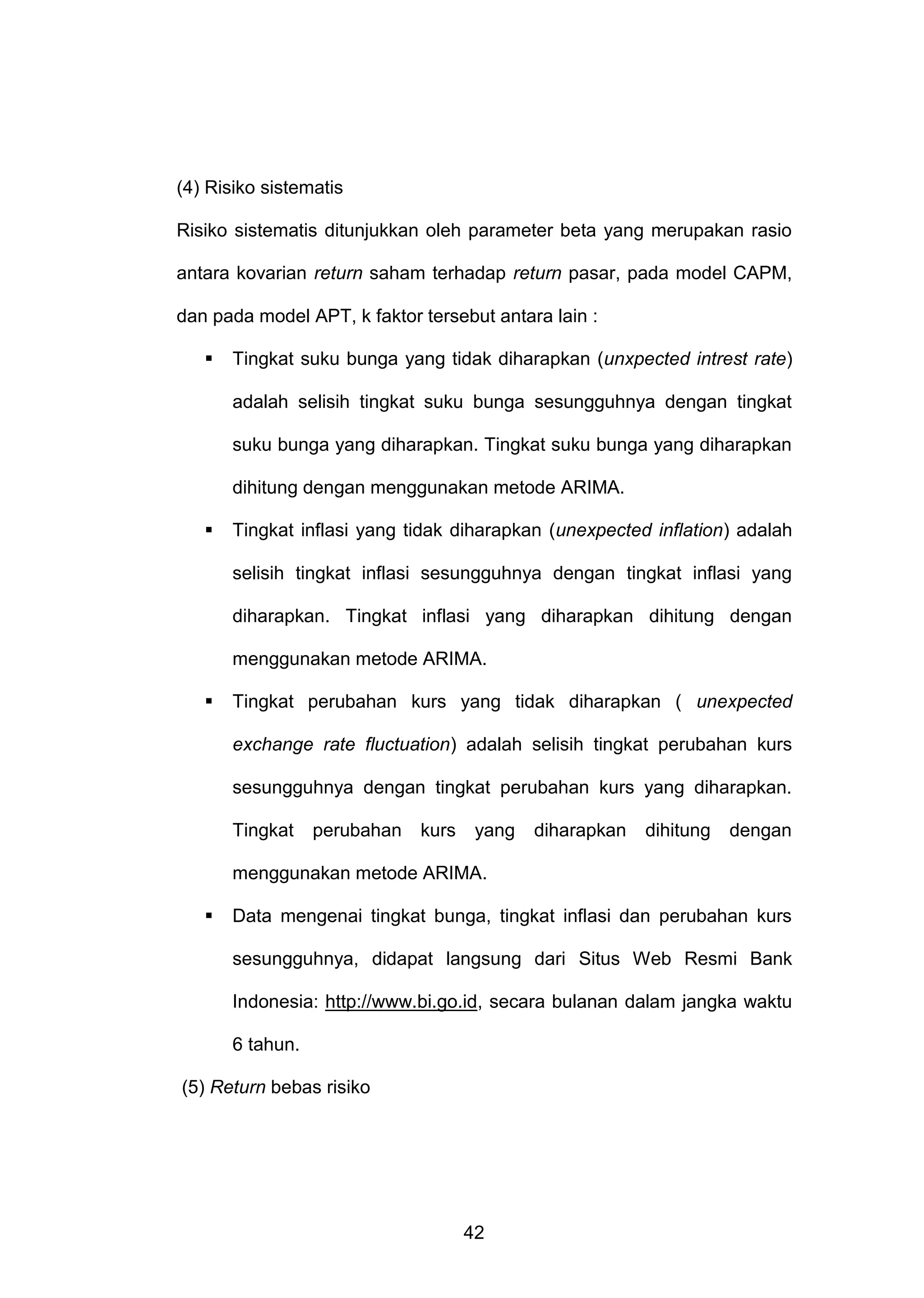 (4) Risiko sistematis
Risiko sistematis ditunjukkan oleh parameter beta yang merupakan rasio
antara kovarian return saham terhadap return pasar, pada model CAPM,
dan pada model APT, k faktor tersebut antara lain :


Tingkat suku bunga yang tidak diharapkan (unxpected intrest rate)
adalah selisih tingkat suku bunga sesungguhnya dengan tingkat
suku bunga yang diharapkan. Tingkat suku bunga yang diharapkan
dihitung dengan menggunakan metode ARIMA.



Tingkat inflasi yang tidak diharapkan (unexpected inflation) adalah
selisih tingkat inflasi sesungguhnya dengan tingkat inflasi yang
diharapkan. Tingkat inflasi yang diharapkan dihitung dengan
menggunakan metode ARIMA.



Tingkat perubahan kurs yang tidak diharapkan ( unexpected
exchange rate fluctuation) adalah selisih tingkat perubahan kurs
sesungguhnya dengan tingkat perubahan kurs yang diharapkan.
Tingkat

perubahan

kurs

yang

diharapkan

dihitung

dengan

menggunakan metode ARIMA.


Data mengenai tingkat bunga, tingkat inflasi dan perubahan kurs
sesungguhnya, didapat langsung dari Situs Web Resmi Bank
Indonesia: http://www.bi.go.id, secara bulanan dalam jangka waktu
6 tahun.

(5) Return bebas risiko

42

 