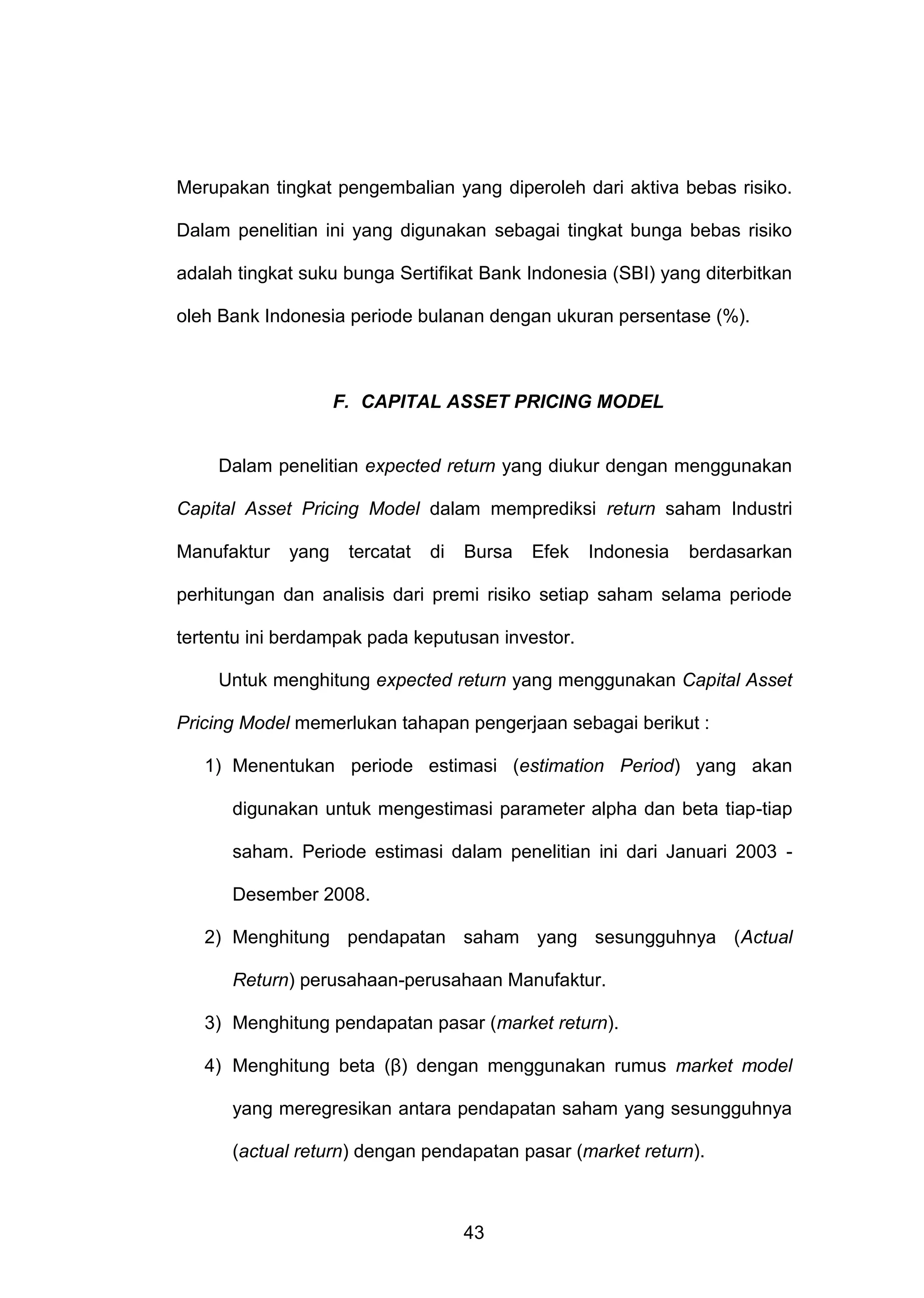 Merupakan tingkat pengembalian yang diperoleh dari aktiva bebas risiko.
Dalam penelitian ini yang digunakan sebagai tingkat bunga bebas risiko
adalah tingkat suku bunga Sertifikat Bank Indonesia (SBI) yang diterbitkan
oleh Bank Indonesia periode bulanan dengan ukuran persentase (%).

F. CAPITAL ASSET PRICING MODEL

Dalam penelitian expected return yang diukur dengan menggunakan
Capital Asset Pricing Model dalam memprediksi return saham Industri
Manufaktur

yang

tercatat

di

Bursa

Efek

Indonesia

berdasarkan

perhitungan dan analisis dari premi risiko setiap saham selama periode
tertentu ini berdampak pada keputusan investor.
Untuk menghitung expected return yang menggunakan Capital Asset
Pricing Model memerlukan tahapan pengerjaan sebagai berikut :
1) Menentukan periode estimasi (estimation Period) yang akan
digunakan untuk mengestimasi parameter alpha dan beta tiap-tiap
saham. Periode estimasi dalam penelitian ini dari Januari 2003 Desember 2008.
2) Menghitung pendapatan saham yang sesungguhnya (Actual
Return) perusahaan-perusahaan Manufaktur.
3) Menghitung pendapatan pasar (market return).
4) Menghitung beta (β) dengan menggunakan rumus market model
yang meregresikan antara pendapatan saham yang sesungguhnya
(actual return) dengan pendapatan pasar (market return).

43

 