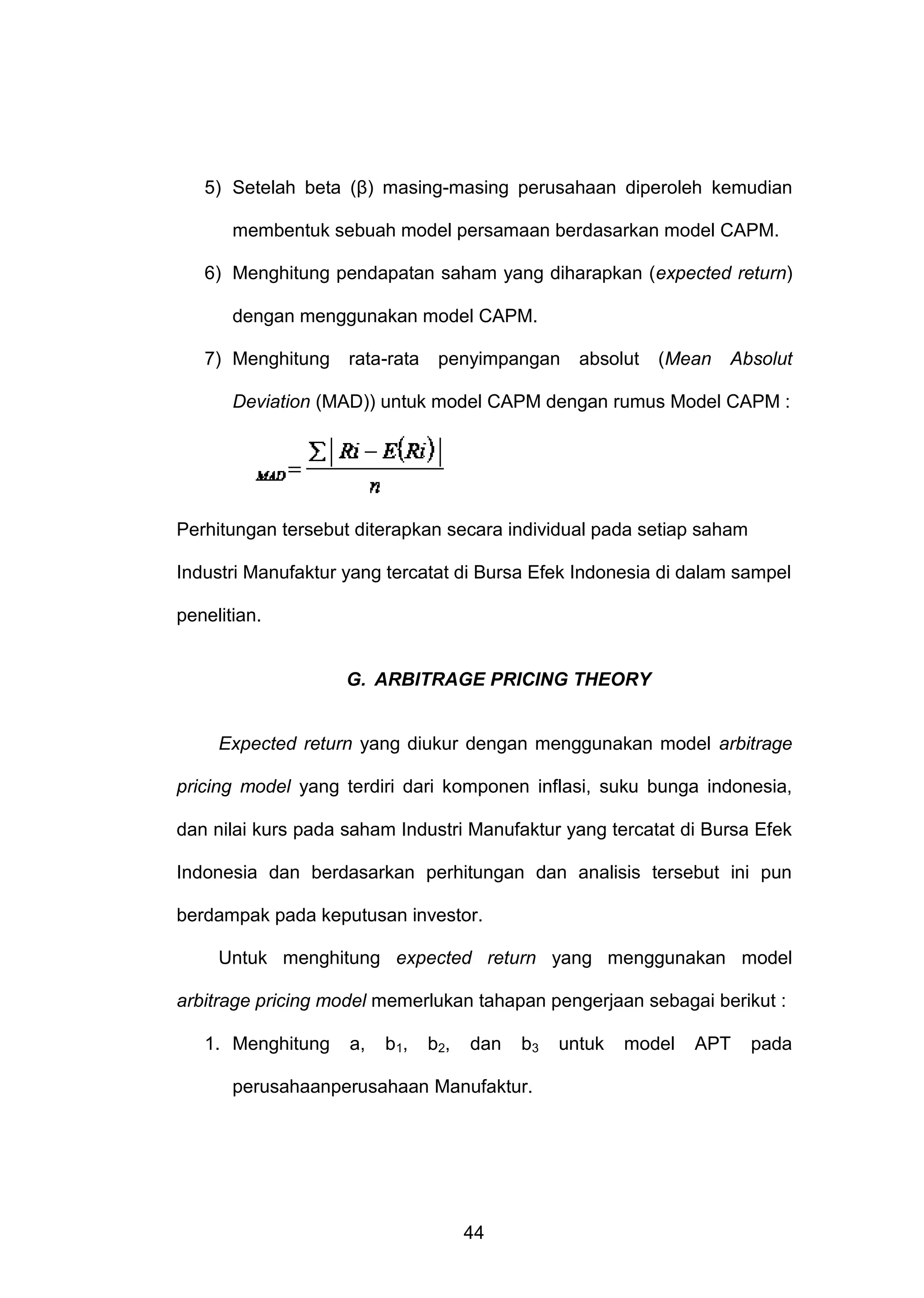 5) Setelah beta (β) masing-masing perusahaan diperoleh kemudian
membentuk sebuah model persamaan berdasarkan model CAPM.
6) Menghitung pendapatan saham yang diharapkan (expected return)
dengan menggunakan model CAPM.
7) Menghitung

rata-rata

penyimpangan

absolut

(Mean

Absolut

Deviation (MAD)) untuk model CAPM dengan rumus Model CAPM :

Perhitungan tersebut diterapkan secara individual pada setiap saham
Industri Manufaktur yang tercatat di Bursa Efek Indonesia di dalam sampel
penelitian.

G. ARBITRAGE PRICING THEORY

Expected return yang diukur dengan menggunakan model arbitrage
pricing model yang terdiri dari komponen inflasi, suku bunga indonesia,
dan nilai kurs pada saham Industri Manufaktur yang tercatat di Bursa Efek
Indonesia dan berdasarkan perhitungan dan analisis tersebut ini pun
berdampak pada keputusan investor.
Untuk menghitung expected return yang menggunakan model
arbitrage pricing model memerlukan tahapan pengerjaan sebagai berikut :
1. Menghitung

a,

b1,

b2,

dan

b3

perusahaanperusahaan Manufaktur.

44

untuk

model

APT

pada

 