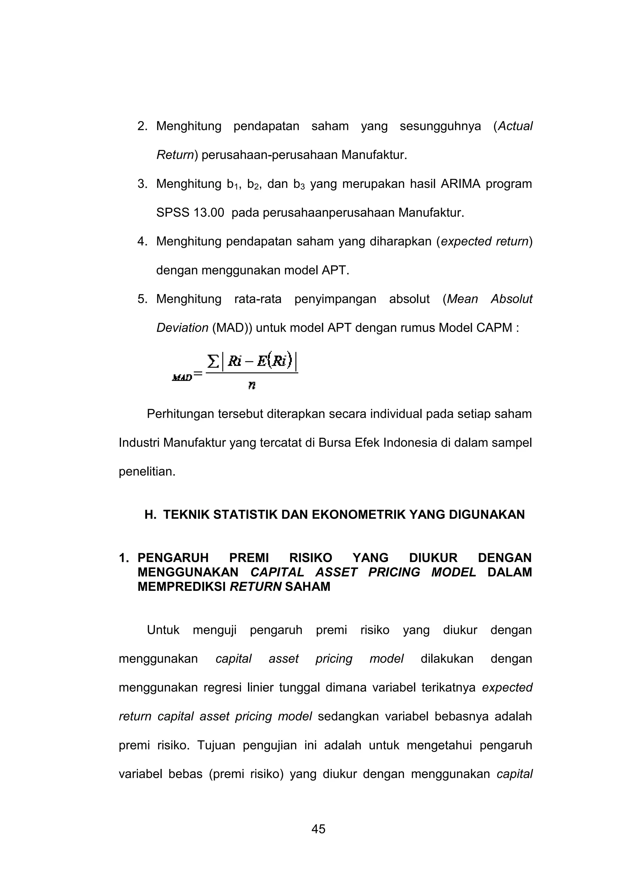 2. Menghitung pendapatan saham yang sesungguhnya (Actual
Return) perusahaan-perusahaan Manufaktur.
3. Menghitung b1, b2, dan b3 yang merupakan hasil ARIMA program
SPSS 13.00 pada perusahaanperusahaan Manufaktur.
4. Menghitung pendapatan saham yang diharapkan (expected return)
dengan menggunakan model APT.
5. Menghitung

rata-rata

penyimpangan

absolut

(Mean

Absolut

Deviation (MAD)) untuk model APT dengan rumus Model CAPM :

Perhitungan tersebut diterapkan secara individual pada setiap saham
Industri Manufaktur yang tercatat di Bursa Efek Indonesia di dalam sampel
penelitian.

H. TEKNIK STATISTIK DAN EKONOMETRIK YANG DIGUNAKAN

1. PENGARUH
PREMI
RISIKO
YANG
DIUKUR
DENGAN
MENGGUNAKAN CAPITAL ASSET PRICING MODEL DALAM
MEMPREDIKSI RETURN SAHAM

Untuk

menguji

menggunakan

pengaruh

capital

asset

premi
pricing

risiko

yang

model

diukur

dengan

dilakukan

dengan

menggunakan regresi linier tunggal dimana variabel terikatnya expected
return capital asset pricing model sedangkan variabel bebasnya adalah
premi risiko. Tujuan pengujian ini adalah untuk mengetahui pengaruh
variabel bebas (premi risiko) yang diukur dengan menggunakan capital

45

 