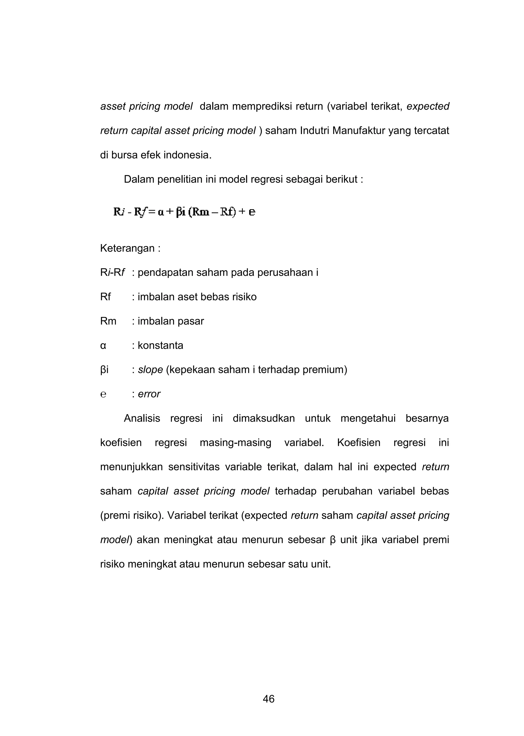 asset pricing model dalam memprediksi return (variabel terikat, expected
return capital asset pricing model ) saham Indutri Manufaktur yang tercatat
di bursa efek indonesia.
Dalam penelitian ini model regresi sebagai berikut :

Keterangan :
Ri-Rf : pendapatan saham pada perusahaan i
Rf

: imbalan aset bebas risiko

Rm

: imbalan pasar

α

: konstanta

βi

: slope (kepekaan saham i terhadap premium)

℮

: error
Analisis regresi ini dimaksudkan untuk mengetahui besarnya

koefisien

regresi

masing-masing

variabel.

Koefisien

regresi

ini

menunjukkan sensitivitas variable terikat, dalam hal ini expected return
saham capital asset pricing model terhadap perubahan variabel bebas
(premi risiko). Variabel terikat (expected return saham capital asset pricing
model) akan meningkat atau menurun sebesar β unit jika variabel premi
risiko meningkat atau menurun sebesar satu unit.

46

 