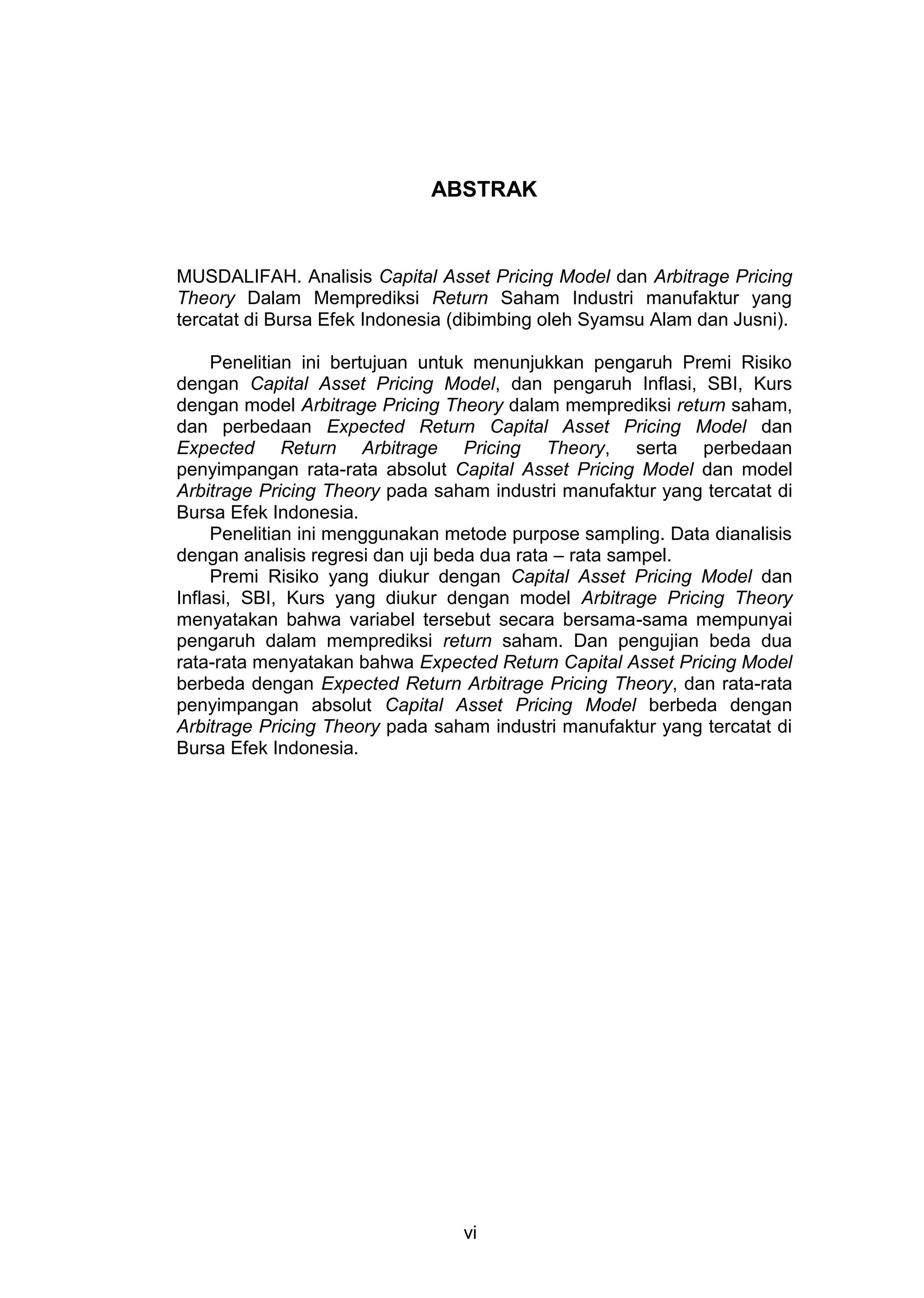 ABSTRAK

MUSDALIFAH. Analisis Capital Asset Pricing Model dan Arbitrage Pricing
Theory Dalam Memprediksi Return Saham Industri manufaktur yang
tercatat di Bursa Efek Indonesia (dibimbing oleh Syamsu Alam dan Jusni).
Penelitian ini bertujuan untuk menunjukkan pengaruh Premi Risiko
dengan Capital Asset Pricing Model, dan pengaruh Inflasi, SBI, Kurs
dengan model Arbitrage Pricing Theory dalam memprediksi return saham,
dan perbedaan Expected Return Capital Asset Pricing Model dan
Expected Return Arbitrage Pricing Theory, serta perbedaan
penyimpangan rata-rata absolut Capital Asset Pricing Model dan model
Arbitrage Pricing Theory pada saham industri manufaktur yang tercatat di
Bursa Efek Indonesia.
Penelitian ini menggunakan metode purpose sampling. Data dianalisis
dengan analisis regresi dan uji beda dua rata – rata sampel.
Premi Risiko yang diukur dengan Capital Asset Pricing Model dan
Inflasi, SBI, Kurs yang diukur dengan model Arbitrage Pricing Theory
menyatakan bahwa variabel tersebut secara bersama-sama mempunyai
pengaruh dalam memprediksi return saham. Dan pengujian beda dua
rata-rata menyatakan bahwa Expected Return Capital Asset Pricing Model
berbeda dengan Expected Return Arbitrage Pricing Theory, dan rata-rata
penyimpangan absolut Capital Asset Pricing Model berbeda dengan
Arbitrage Pricing Theory pada saham industri manufaktur yang tercatat di
Bursa Efek Indonesia.

vi

 