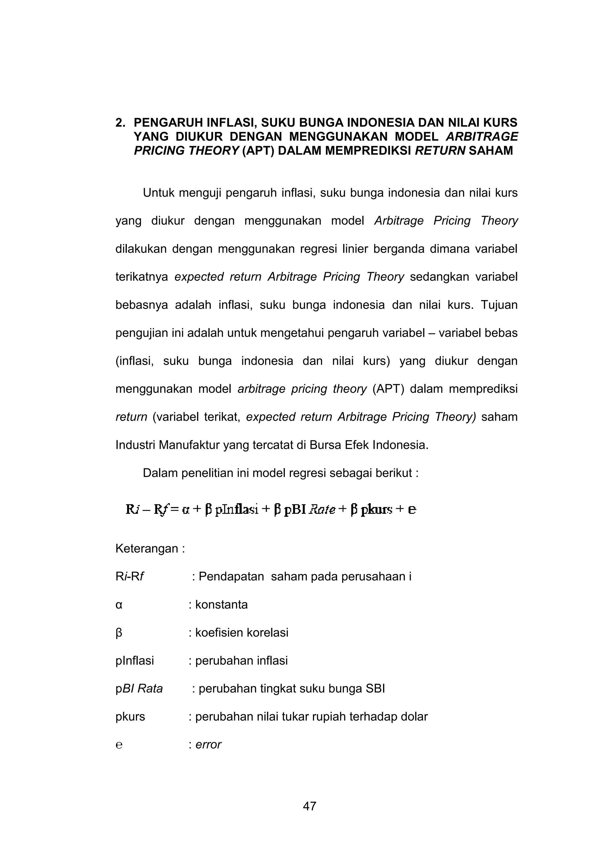 2. PENGARUH INFLASI, SUKU BUNGA INDONESIA DAN NILAI KURS
YANG DIUKUR DENGAN MENGGUNAKAN MODEL ARBITRAGE
PRICING THEORY (APT) DALAM MEMPREDIKSI RETURN SAHAM

Untuk menguji pengaruh inflasi, suku bunga indonesia dan nilai kurs
yang diukur dengan menggunakan model Arbitrage Pricing Theory
dilakukan dengan menggunakan regresi linier berganda dimana variabel
terikatnya expected return Arbitrage Pricing Theory sedangkan variabel
bebasnya adalah inflasi, suku bunga indonesia dan nilai kurs. Tujuan
pengujian ini adalah untuk mengetahui pengaruh variabel – variabel bebas
(inflasi, suku bunga indonesia dan nilai kurs) yang diukur dengan
menggunakan model arbitrage pricing theory (APT) dalam memprediksi
return (variabel terikat, expected return Arbitrage Pricing Theory) saham
Industri Manufaktur yang tercatat di Bursa Efek Indonesia.
Dalam penelitian ini model regresi sebagai berikut :

Keterangan :
Ri-Rf

: Pendapatan saham pada perusahaan i

α

: konstanta

β

: koefisien korelasi

pInflasi

: perubahan inflasi

pBI Rata

: perubahan tingkat suku bunga SBI

pkurs

: perubahan nilai tukar rupiah terhadap dolar

℮

: error

47

 