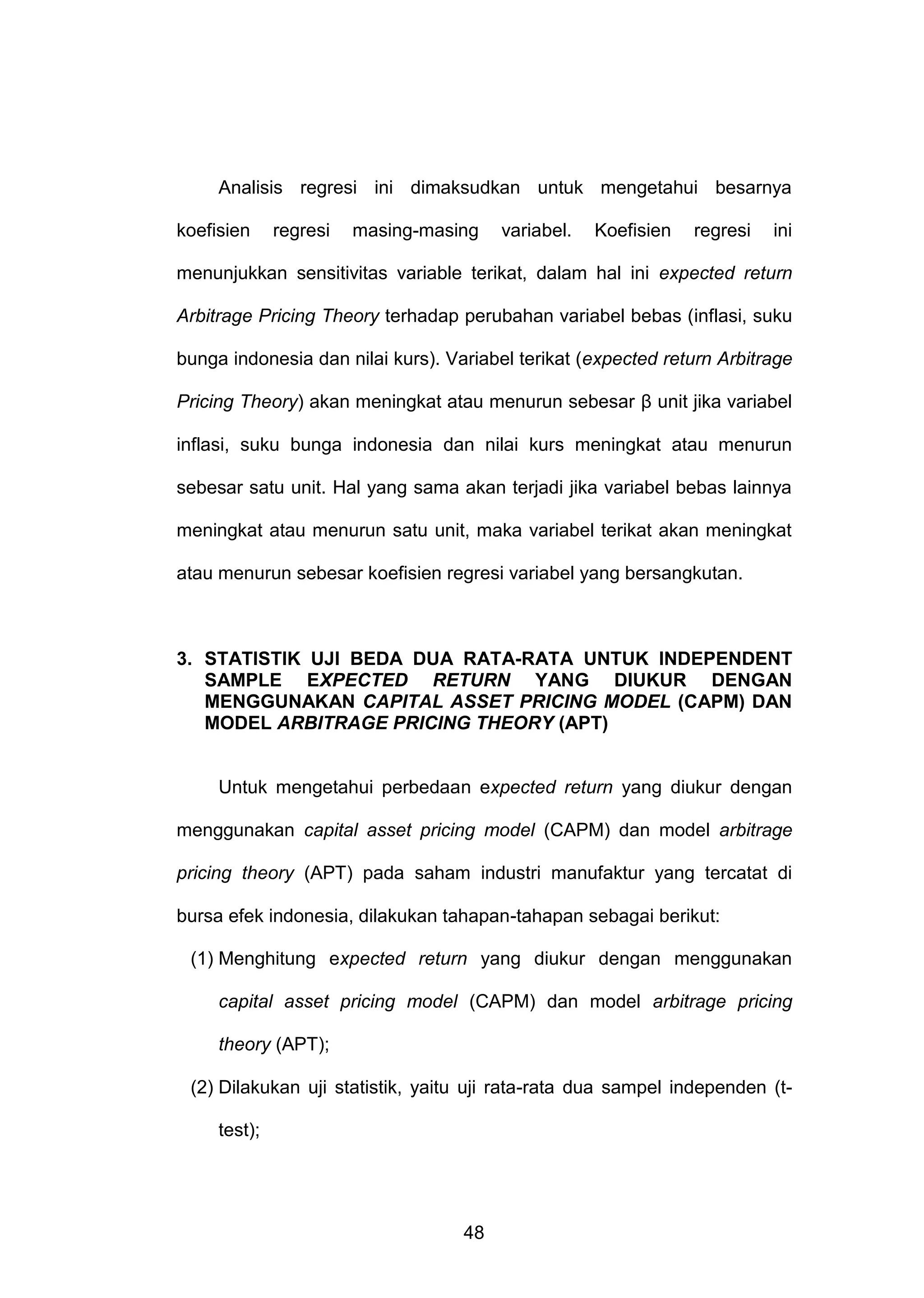 Analisis regresi ini dimaksudkan untuk mengetahui besarnya
koefisien

regresi

masing-masing

variabel.

Koefisien

regresi

ini

menunjukkan sensitivitas variable terikat, dalam hal ini expected return
Arbitrage Pricing Theory terhadap perubahan variabel bebas (inflasi, suku
bunga indonesia dan nilai kurs). Variabel terikat (expected return Arbitrage
Pricing Theory) akan meningkat atau menurun sebesar β unit jika variabel
inflasi, suku bunga indonesia dan nilai kurs meningkat atau menurun
sebesar satu unit. Hal yang sama akan terjadi jika variabel bebas lainnya
meningkat atau menurun satu unit, maka variabel terikat akan meningkat
atau menurun sebesar koefisien regresi variabel yang bersangkutan.

3. STATISTIK UJI BEDA DUA RATA-RATA UNTUK INDEPENDENT
SAMPLE EXPECTED RETURN YANG DIUKUR DENGAN
MENGGUNAKAN CAPITAL ASSET PRICING MODEL (CAPM) DAN
MODEL ARBITRAGE PRICING THEORY (APT)

Untuk mengetahui perbedaan expected return yang diukur dengan
menggunakan capital asset pricing model (CAPM) dan model arbitrage
pricing theory (APT) pada saham industri manufaktur yang tercatat di
bursa efek indonesia, dilakukan tahapan-tahapan sebagai berikut:
(1) Menghitung expected return yang diukur dengan menggunakan
capital asset pricing model (CAPM) dan model arbitrage pricing
theory (APT);
(2) Dilakukan uji statistik, yaitu uji rata-rata dua sampel independen (ttest);

48

 