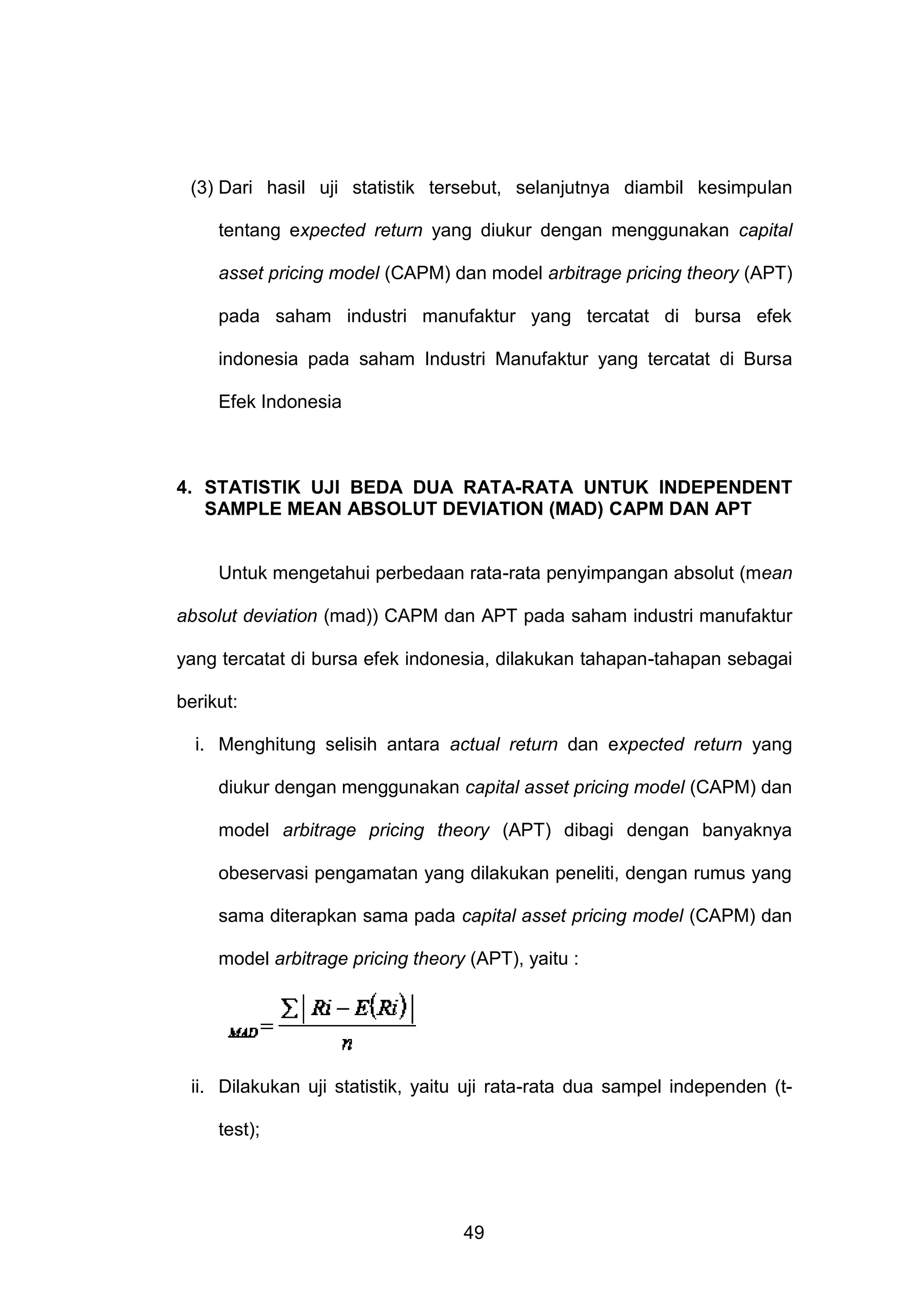 (3) Dari hasil uji statistik tersebut, selanjutnya diambil kesimpulan
tentang expected return yang diukur dengan menggunakan capital
asset pricing model (CAPM) dan model arbitrage pricing theory (APT)
pada saham industri manufaktur yang tercatat di bursa efek
indonesia pada saham Industri Manufaktur yang tercatat di Bursa
Efek Indonesia

4. STATISTIK UJI BEDA DUA RATA-RATA UNTUK INDEPENDENT
SAMPLE MEAN ABSOLUT DEVIATION (MAD) CAPM DAN APT

Untuk mengetahui perbedaan rata-rata penyimpangan absolut (mean
absolut deviation (mad)) CAPM dan APT pada saham industri manufaktur
yang tercatat di bursa efek indonesia, dilakukan tahapan-tahapan sebagai
berikut:
i. Menghitung selisih antara actual return dan expected return yang
diukur dengan menggunakan capital asset pricing model (CAPM) dan
model arbitrage pricing theory (APT) dibagi dengan banyaknya
obeservasi pengamatan yang dilakukan peneliti, dengan rumus yang
sama diterapkan sama pada capital asset pricing model (CAPM) dan
model arbitrage pricing theory (APT), yaitu :

ii. Dilakukan uji statistik, yaitu uji rata-rata dua sampel independen (ttest);

49

 