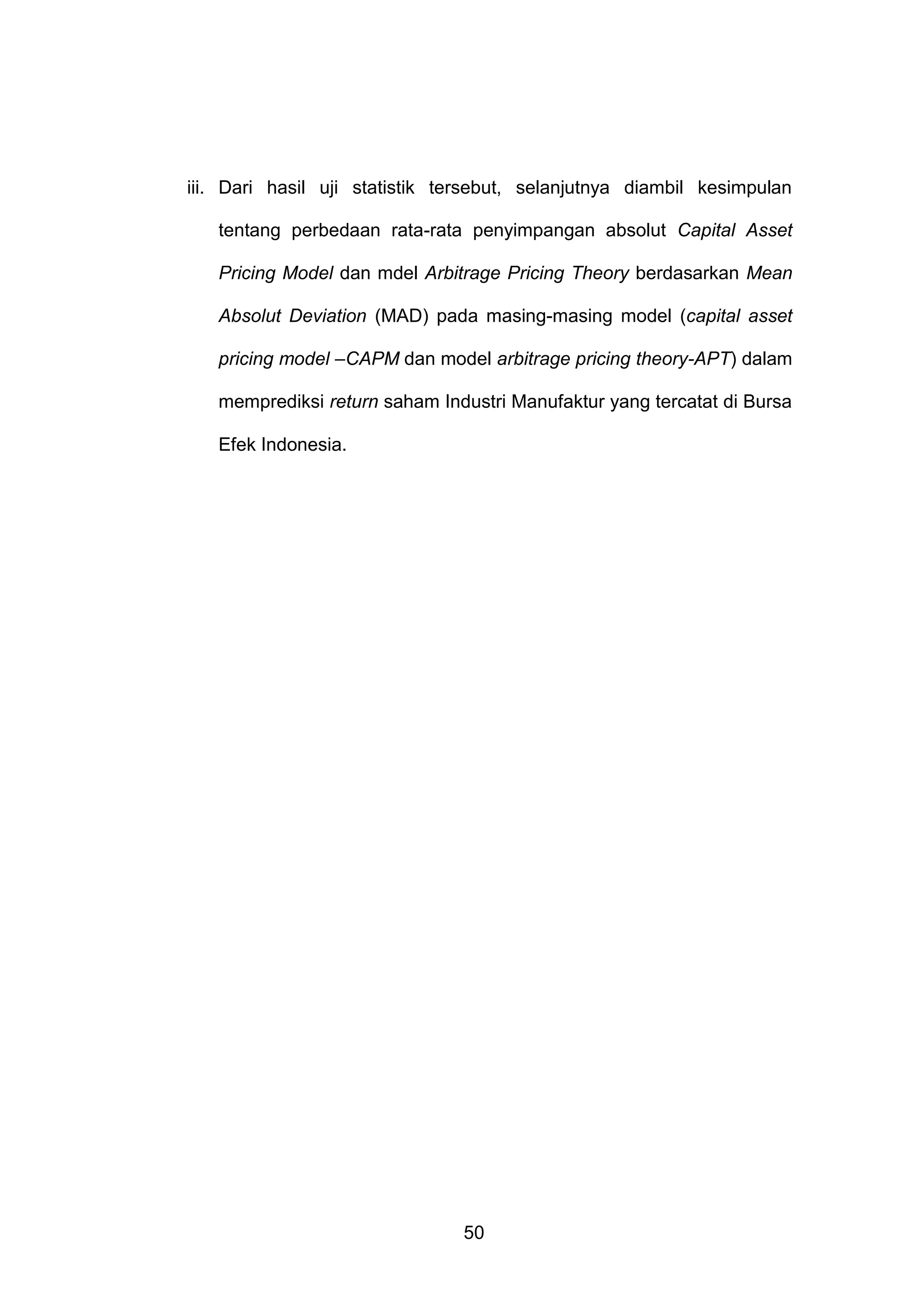 iii. Dari hasil uji statistik tersebut, selanjutnya diambil kesimpulan
tentang perbedaan rata-rata penyimpangan absolut Capital Asset
Pricing Model dan mdel Arbitrage Pricing Theory berdasarkan Mean
Absolut Deviation (MAD) pada masing-masing model (capital asset
pricing model –CAPM dan model arbitrage pricing theory-APT) dalam
memprediksi return saham Industri Manufaktur yang tercatat di Bursa
Efek Indonesia.

50

 