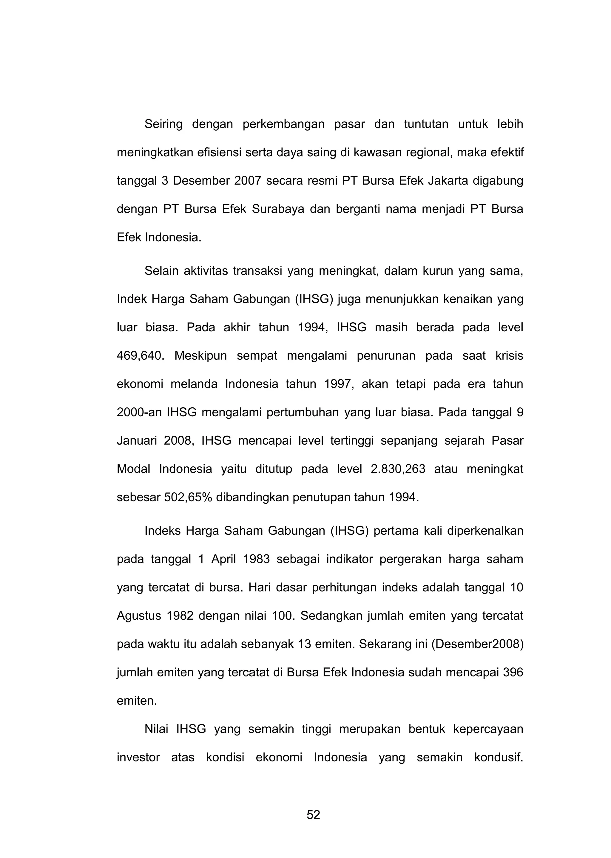 Seiring dengan perkembangan pasar dan tuntutan untuk lebih
meningkatkan efisiensi serta daya saing di kawasan regional, maka efektif
tanggal 3 Desember 2007 secara resmi PT Bursa Efek Jakarta digabung
dengan PT Bursa Efek Surabaya dan berganti nama menjadi PT Bursa
Efek Indonesia.
Selain aktivitas transaksi yang meningkat, dalam kurun yang sama,
Indek Harga Saham Gabungan (IHSG) juga menunjukkan kenaikan yang
luar biasa. Pada akhir tahun 1994, IHSG masih berada pada level
469,640. Meskipun sempat mengalami penurunan pada saat krisis
ekonomi melanda Indonesia tahun 1997, akan tetapi pada era tahun
2000-an IHSG mengalami pertumbuhan yang luar biasa. Pada tanggal 9
Januari 2008, IHSG mencapai level tertinggi sepanjang sejarah Pasar
Modal Indonesia yaitu ditutup pada level 2.830,263 atau meningkat
sebesar 502,65% dibandingkan penutupan tahun 1994.
Indeks Harga Saham Gabungan (IHSG) pertama kali diperkenalkan
pada tanggal 1 April 1983 sebagai indikator pergerakan harga saham
yang tercatat di bursa. Hari dasar perhitungan indeks adalah tanggal 10
Agustus 1982 dengan nilai 100. Sedangkan jumlah emiten yang tercatat
pada waktu itu adalah sebanyak 13 emiten. Sekarang ini (Desember2008)
jumlah emiten yang tercatat di Bursa Efek Indonesia sudah mencapai 396
emiten.
Nilai IHSG yang semakin tinggi merupakan bentuk kepercayaan
investor atas kondisi ekonomi Indonesia yang semakin kondusif.

52

 