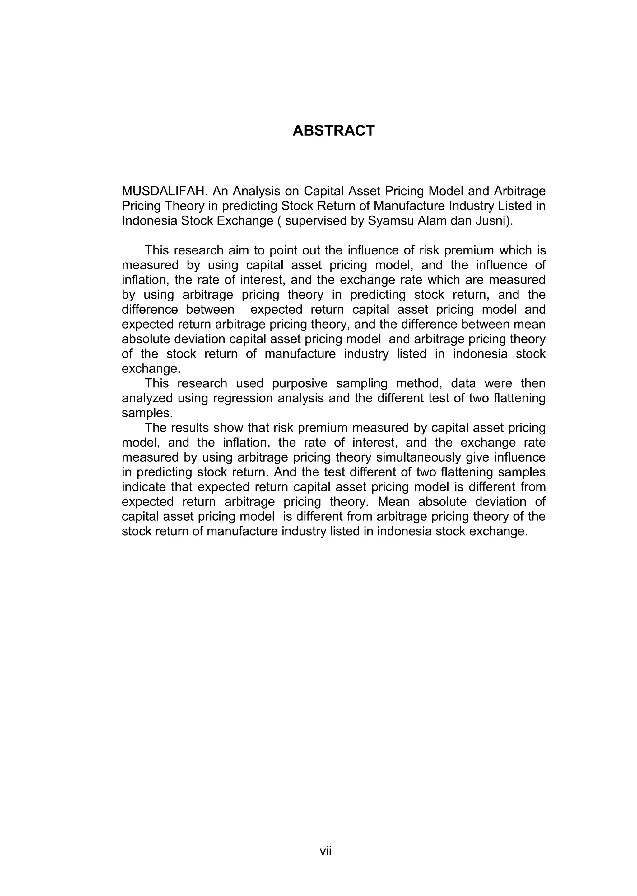 ABSTRACT

MUSDALIFAH. An Analysis on Capital Asset Pricing Model and Arbitrage
Pricing Theory in predicting Stock Return of Manufacture Industry Listed in
Indonesia Stock Exchange ( supervised by Syamsu Alam dan Jusni).
This research aim to point out the influence of risk premium which is
measured by using capital asset pricing model, and the influence of
inflation, the rate of interest, and the exchange rate which are measured
by using arbitrage pricing theory in predicting stock return, and the
difference between expected return capital asset pricing model and
expected return arbitrage pricing theory, and the difference between mean
absolute deviation capital asset pricing model and arbitrage pricing theory
of the stock return of manufacture industry listed in indonesia stock
exchange.
This research used purposive sampling method, data were then
analyzed using regression analysis and the different test of two flattening
samples.
The results show that risk premium measured by capital asset pricing
model, and the inflation, the rate of interest, and the exchange rate
measured by using arbitrage pricing theory simultaneously give influence
in predicting stock return. And the test different of two flattening samples
indicate that expected return capital asset pricing model is different from
expected return arbitrage pricing theory. Mean absolute deviation of
capital asset pricing model is different from arbitrage pricing theory of the
stock return of manufacture industry listed in indonesia stock exchange.

vii

 