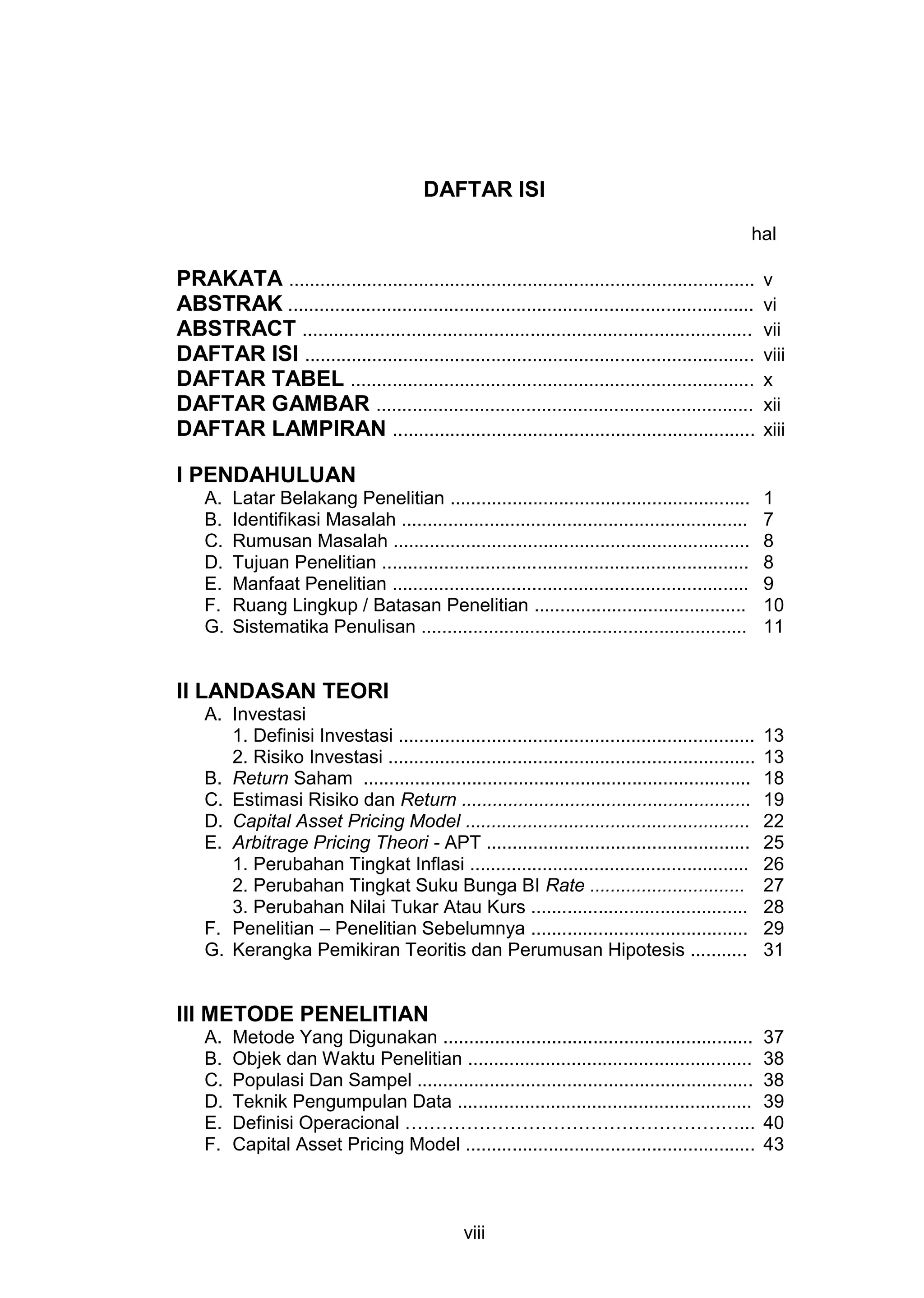 DAFTAR ISI
hal

PRAKATA ..........................................................................................
ABSTRAK ..........................................................................................
ABSTRACT .......................................................................................
DAFTAR ISI .......................................................................................
DAFTAR TABEL ..............................................................................
DAFTAR GAMBAR .........................................................................
DAFTAR LAMPIRAN ......................................................................

v
vi
vii
viii
x
xii
xiii

I PENDAHULUAN
A.
B.
C.
D.
E.
F.
G.

Latar Belakang Penelitian ..........................................................
Identifikasi Masalah ...................................................................
Rumusan Masalah .....................................................................
Tujuan Penelitian .......................................................................
Manfaat Penelitian .....................................................................
Ruang Lingkup / Batasan Penelitian .........................................
Sistematika Penulisan ...............................................................

1
7
8
8
9
10
11

II LANDASAN TEORI
A. Investasi
1. Definisi Investasi .....................................................................
2. Risiko Investasi .......................................................................
B. Return Saham ...........................................................................
C. Estimasi Risiko dan Return ........................................................
D. Capital Asset Pricing Model .......................................................
E. Arbitrage Pricing Theori - APT ...................................................
1. Perubahan Tingkat Inflasi ......................................................
2. Perubahan Tingkat Suku Bunga BI Rate ..............................
3. Perubahan Nilai Tukar Atau Kurs ..........................................
F. Penelitian – Penelitian Sebelumnya ..........................................
G. Kerangka Pemikiran Teoritis dan Perumusan Hipotesis ...........

13
13
18
19
22
25
26
27
28
29
31

III METODE PENELITIAN
A.
B.
C.
D.
E.
F.

Metode Yang Digunakan ............................................................
Objek dan Waktu Penelitian .......................................................
Populasi Dan Sampel .................................................................
Teknik Pengumpulan Data .........................................................
Definisi Operacional ………………………………………………...
Capital Asset Pricing Model ........................................................

viii

37
38
38
39
40
43

 
