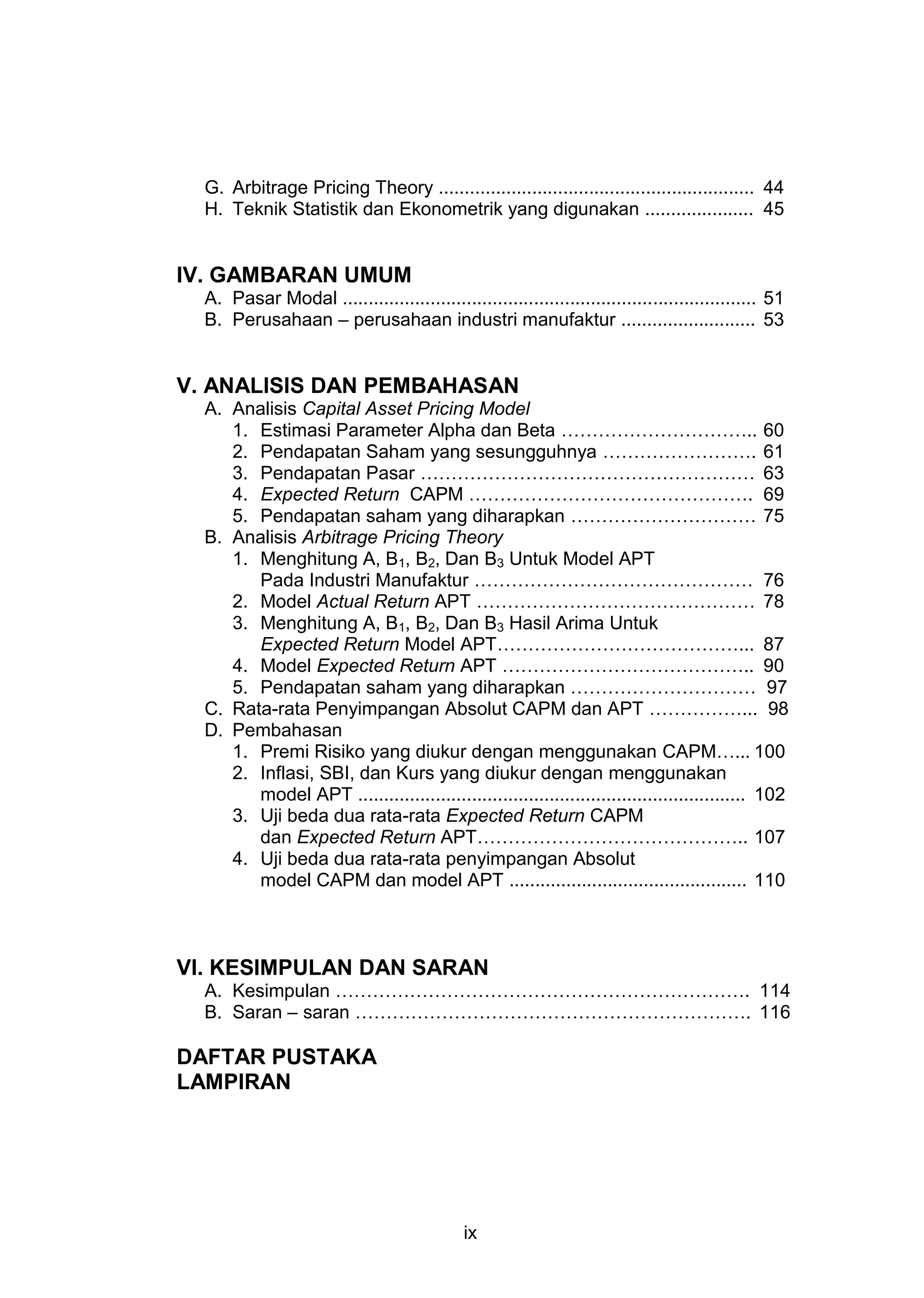G. Arbitrage Pricing Theory ............................................................. 44
H. Teknik Statistik dan Ekonometrik yang digunakan ..................... 45

IV. GAMBARAN UMUM
A. Pasar Modal ................................................................................ 51
B. Perusahaan – perusahaan industri manufaktur .......................... 53

V. ANALISIS DAN PEMBAHASAN
A. Analisis Capital Asset Pricing Model
1. Estimasi Parameter Alpha dan Beta ………………………….. 60
2. Pendapatan Saham yang sesungguhnya ……………………. 61
3. Pendapatan Pasar ……………………………………………… 63
4. Expected Return CAPM ………………………………………. 69
5. Pendapatan saham yang diharapkan ………………………… 75
B. Analisis Arbitrage Pricing Theory
1. Menghitung A, B1, B2, Dan B3 Untuk Model APT
Pada Industri Manufaktur ……………………………………… 76
2. Model Actual Return APT ……………………………………… 78
3. Menghitung A, B1, B2, Dan B3 Hasil Arima Untuk
Expected Return Model APT…………………………………... 87
4. Model Expected Return APT ………………………………….. 90
5. Pendapatan saham yang diharapkan ………………………… 97
C. Rata-rata Penyimpangan Absolut CAPM dan APT ……………... 98
D. Pembahasan
1. Premi Risiko yang diukur dengan menggunakan CAPM…... 100
2. Inflasi, SBI, dan Kurs yang diukur dengan menggunakan
model APT ........................................................................... 102
3. Uji beda dua rata-rata Expected Return CAPM
dan Expected Return APT…………………………………….. 107
4. Uji beda dua rata-rata penyimpangan Absolut
model CAPM dan model APT .............................................. 110

VI. KESIMPULAN DAN SARAN
A. Kesimpulan …………………………………………………………. 114
B. Saran – saran ………………………………………………………. 116

DAFTAR PUSTAKA
LAMPIRAN

ix

 