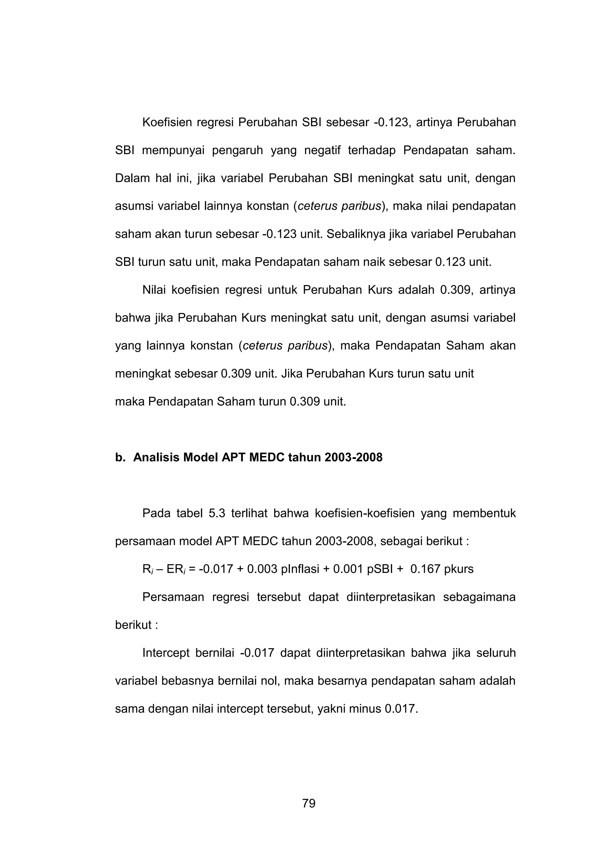 Koefisien regresi Perubahan SBI sebesar -0.123, artinya Perubahan
SBI mempunyai pengaruh yang negatif terhadap Pendapatan saham.
Dalam hal ini, jika variabel Perubahan SBI meningkat satu unit, dengan
asumsi variabel lainnya konstan (ceterus paribus), maka nilai pendapatan
saham akan turun sebesar -0.123 unit. Sebaliknya jika variabel Perubahan
SBI turun satu unit, maka Pendapatan saham naik sebesar 0.123 unit.
Nilai koefisien regresi untuk Perubahan Kurs adalah 0.309, artinya
bahwa jika Perubahan Kurs meningkat satu unit, dengan asumsi variabel
yang lainnya konstan (ceterus paribus), maka Pendapatan Saham akan
meningkat sebesar 0.309 unit. Jika Perubahan Kurs turun satu unit
maka Pendapatan Saham turun 0.309 unit.

b. Analisis Model APT MEDC tahun 2003-2008

Pada tabel 5.3 terlihat bahwa koefisien-koefisien yang membentuk
persamaan model APT MEDC tahun 2003-2008, sebagai berikut :
Ri – ERi = -0.017 + 0.003 pInflasi + 0.001 pSBI + 0.167 pkurs
Persamaan regresi tersebut dapat diinterpretasikan sebagaimana
berikut :
Intercept bernilai -0.017 dapat diinterpretasikan bahwa jika seluruh
variabel bebasnya bernilai nol, maka besarnya pendapatan saham adalah
sama dengan nilai intercept tersebut, yakni minus 0.017.

79

 