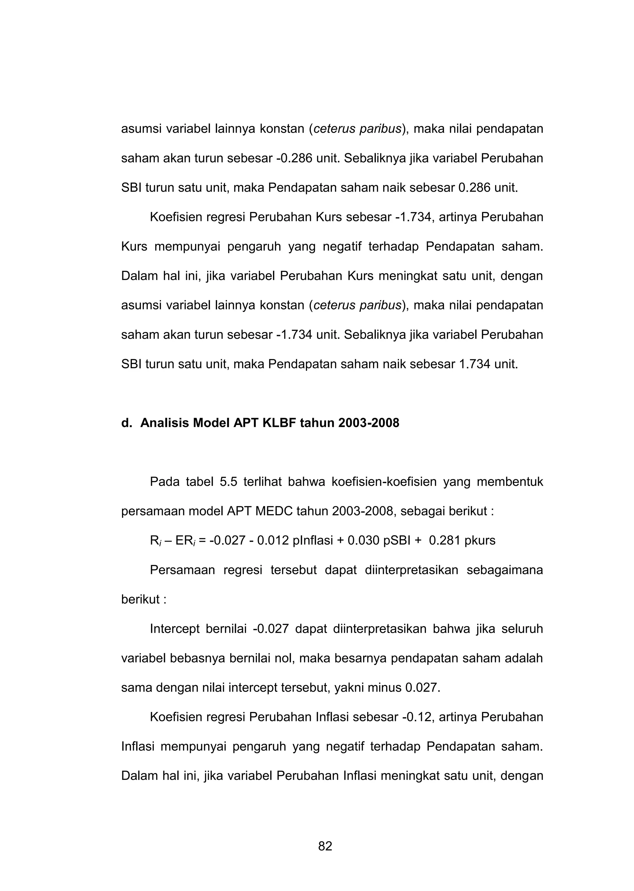 asumsi variabel lainnya konstan (ceterus paribus), maka nilai pendapatan
saham akan turun sebesar -0.286 unit. Sebaliknya jika variabel Perubahan
SBI turun satu unit, maka Pendapatan saham naik sebesar 0.286 unit.
Koefisien regresi Perubahan Kurs sebesar -1.734, artinya Perubahan
Kurs mempunyai pengaruh yang negatif terhadap Pendapatan saham.
Dalam hal ini, jika variabel Perubahan Kurs meningkat satu unit, dengan
asumsi variabel lainnya konstan (ceterus paribus), maka nilai pendapatan
saham akan turun sebesar -1.734 unit. Sebaliknya jika variabel Perubahan
SBI turun satu unit, maka Pendapatan saham naik sebesar 1.734 unit.

d. Analisis Model APT KLBF tahun 2003-2008

Pada tabel 5.5 terlihat bahwa koefisien-koefisien yang membentuk
persamaan model APT MEDC tahun 2003-2008, sebagai berikut :
Ri – ERi = -0.027 - 0.012 pInflasi + 0.030 pSBI + 0.281 pkurs
Persamaan regresi tersebut dapat diinterpretasikan sebagaimana
berikut :
Intercept bernilai -0.027 dapat diinterpretasikan bahwa jika seluruh
variabel bebasnya bernilai nol, maka besarnya pendapatan saham adalah
sama dengan nilai intercept tersebut, yakni minus 0.027.
Koefisien regresi Perubahan Inflasi sebesar -0.12, artinya Perubahan
Inflasi mempunyai pengaruh yang negatif terhadap Pendapatan saham.
Dalam hal ini, jika variabel Perubahan Inflasi meningkat satu unit, dengan

82

 