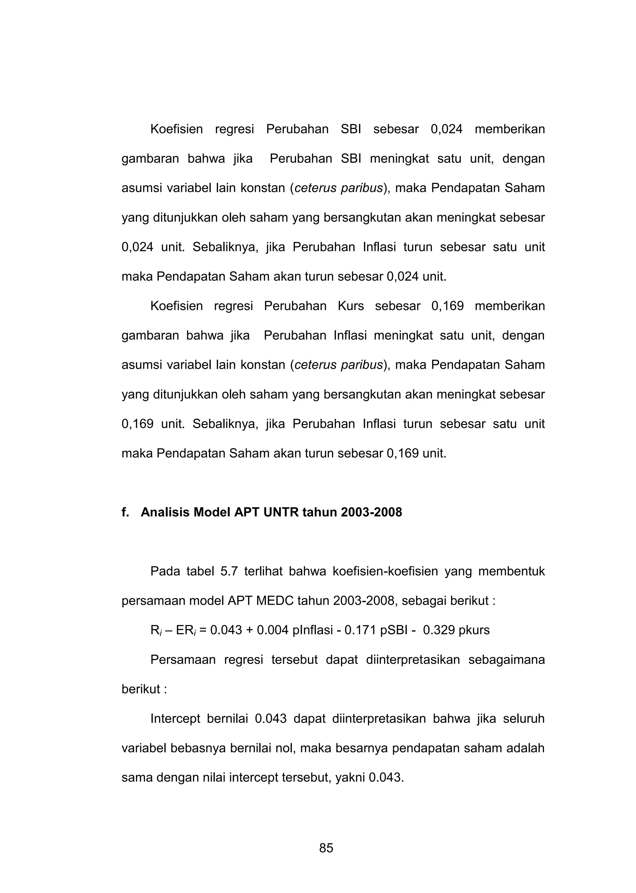 Koefisien regresi Perubahan SBI sebesar 0,024 memberikan
gambaran bahwa jika

Perubahan SBI meningkat satu unit, dengan

asumsi variabel lain konstan (ceterus paribus), maka Pendapatan Saham
yang ditunjukkan oleh saham yang bersangkutan akan meningkat sebesar
0,024 unit. Sebaliknya, jika Perubahan Inflasi turun sebesar satu unit
maka Pendapatan Saham akan turun sebesar 0,024 unit.
Koefisien regresi Perubahan Kurs sebesar 0,169 memberikan
gambaran bahwa jika

Perubahan Inflasi meningkat satu unit, dengan

asumsi variabel lain konstan (ceterus paribus), maka Pendapatan Saham
yang ditunjukkan oleh saham yang bersangkutan akan meningkat sebesar
0,169 unit. Sebaliknya, jika Perubahan Inflasi turun sebesar satu unit
maka Pendapatan Saham akan turun sebesar 0,169 unit.

f. Analisis Model APT UNTR tahun 2003-2008

Pada tabel 5.7 terlihat bahwa koefisien-koefisien yang membentuk
persamaan model APT MEDC tahun 2003-2008, sebagai berikut :
Ri – ERi = 0.043 + 0.004 pInflasi - 0.171 pSBI - 0.329 pkurs
Persamaan regresi tersebut dapat diinterpretasikan sebagaimana
berikut :
Intercept bernilai 0.043 dapat diinterpretasikan bahwa jika seluruh
variabel bebasnya bernilai nol, maka besarnya pendapatan saham adalah
sama dengan nilai intercept tersebut, yakni 0.043.

85

 