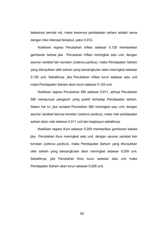 bebasnya bernilai nol, maka besarnya pendapatan saham adalah sama
dengan nilai intercept tersebut, yakni 0.012.
Koefisien regresi Perubahan Inflasi sebesar 0.120 memberikan
gambaran bahwa jika

Perubahan Inflasi meningkat satu unit, dengan

asumsi variabel lain konstan (ceterus paribus), maka Pendapatan Saham
yang ditunjukkan oleh saham yang bersangkutan akan meningkat sebesar
0.120 unit. Sebaliknya, jika Perubahan Inflasi turun sebesar satu unit
maka Pendapatan Saham akan turun sebesar 0.120 unit.
Koefisien regresi Perubahan SBI sebesar 0.011, artinya Perubahan
SBI mempunyai pengaruh yang positif terhadap Pendapatan saham.
Dalam hal ini, jika variabel Perubahan SBI meningkat satu unit, dengan
asumsi variabel lainnya konstan (ceterus paribus), maka nilai pendapatan
saham akan naik sebesar 0.011 unit dan begitupun sebaliknya.
Koefisien regresi Kurs sebesar 0.209 memberikan gambaran bahwa
jika Perubahan Kurs meningkat satu unit, dengan asumsi variabel lain
konstan (ceterus paribus), maka Pendapatan Saham yang ditunjukkan
oleh saham yang bersangkutan akan meningkat sebesar 0.209 unit.
Sebaliknya, jika Perubahan Kurs turun sebesar satu unit maka
Pendapatan Saham akan turun sebesar 0.209 unit.

92

 