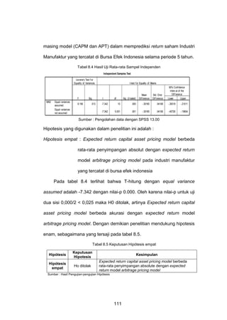 masing model (CAPM dan APT) dalam memprediksi return saham Industri
Manufaktur yang tercatat di Bursa Efek Indonesia selama periode 5 tahun.
Tabel 8.4 Hasil Uji Rata-rata Sampel Independen
Independent Samples Test
Levene's Test f or
Equality of Variances

F
MAD

Equal variances
assumed
Equal variances
not assumed

Sig.

9.156

t-test for Equality of Means

t

.013

Sig. (2-tailed)

df

Mean
Dif f erence

Std. Error
Dif f erence

95% Confidence
Interv al of the
Dif f erence
Lower
Upper

-7.342

10

.000

-.30165

.04108

-.39319

-.21011

-7.342

5.001

.001

-.30165

.04108

-.40726

-.19604

Sumber : Pengolahan data dengan SPSS 13.00

Hipotesis yang digunakan dalam penelitian ini adalah :
Hipotesis empat : Expected return capital asset pricing model berbeda
rata-rata penyimpangan absolut dengan expected return
model arbitrage pricing model pada industri manufaktur
yang tercatat di bursa efek indonesia
Pada tabel 8.4 terlihat bahwa T-hitung dengan equal variance
assumed adalah -7.342 dengan nilai-p 0.000. Oleh karena nilai-p untuk uji
dua sisi 0,000/2 < 0,025 maka H0 ditolak, artinya Expected return capital
asset pricing model berbeda akurasi dengan expected return model
arbitrage pricing model. Dengan demikian penelitian mendukung hipotesis
enam, sebagaimana yang tersaji pada tabel 8.5.
Tabel 8.5 Keputusan Hipótesis empat
Hipótesis

Keputusan
Hipotesis

Hipótesis
empat

Ho ditolak

Kesimpulan
Expected return capital asset pricing model berbeda
rata-rata penyimpangan absolute dengan expected
return model arbitrage pricing model

Sumber : Hasil Pengujian-pengujian Hipótesis

111

 