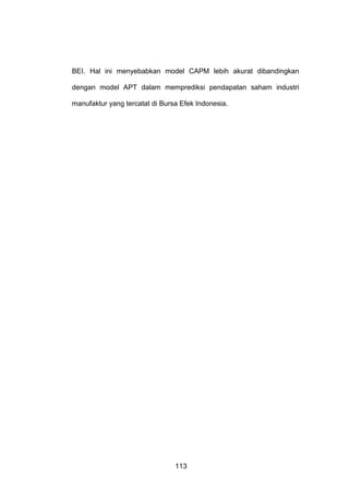 BEI. Hal ini menyebabkan model CAPM lebih akurat dibandingkan
dengan model APT dalam memprediksi pendapatan saham industri
manufaktur yang tercatat di Bursa Efek Indonesia.

113

 