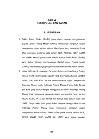 BAB VI
KESIMPULAN DAN SARAN

A. KESIMPULAN

1. Faktor Premi Risiko (Rm-Rf) yang diukur dengan menggunakan
Capital Asset Pricing Model (CAPM) mempunyai pengaruh dalam
memprediksi return saham Industri Manufaktur yang tercatat di Bursa
Efek Indonesia, terutama pada saham INDF, MEDCO, KLBF, ANTM
dan UNTR, Kecuali pada saham UNVR, Faktor Premi Risiko (Rm-Rf)
yang diukur dengan menggunakan Capital Asset Pricing Model
(CAPM) tidak mempunyai pengaruh dalam memprediksi return saham
2. Inflasi, SBI, dan Kurs dengan Expected Return model Arbitrage Pricing
Theory memberikan hasil pengujian yang menyatakan bahwa variabel
Inflasi, SBI, dan Kurs secara bersama-sama dapat menjelaskan
Expected Return model Arbitrage Pricing Theory. Faktor Suku Bunga
dan Kurs yang diukur dengan menggunakan model Arbitrage Pricing
Theory tidak mempunyai pengaruh dalam memprediksi return saham
MEDC, KLBF, ANTM dan UNTR, lain halnya pada saham INDF dan
UNTR, hanya faktor kurs yang diukur dengan menggunakan model
Arbitrage

Pricing

Theory

tidak

mempunyai

pengaruh

dalam

memprediksi return saham. Faktor inflasi pada semua saham INDF,
MEDC, UNVR, KLBF, ANTM dan UNTR yang diukur dengan

114

 
