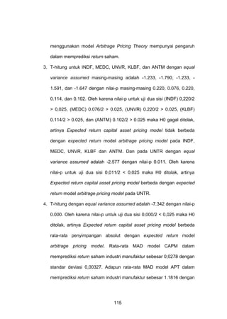 menggunakan model Arbitrage Pricing Theory mempunyai pengaruh
dalam memprediksi return saham.
3. T-hitung untuk INDF, MEDC, UNVR, KLBF, dan ANTM dengan equal
variance assumed masing-masing adalah -1.233, -1.790, -1.233, 1.591, dan -1.647 dengan nilai-p masing-masing 0.220, 0.076, 0.220,
0.114, dan 0.102. Oleh karena nilai-p untuk uji dua sisi (INDF) 0,220/2
> 0,025, (MEDC) 0.076/2 > 0.025, (UNVR) 0.220/2 > 0.025, (KLBF)
0.114/2 > 0.025, dan (ANTM) 0.102/2 > 0.025 maka H0 gagal ditolak,
artinya Expected return capital asset pricing model tidak berbeda
dengan expected return model arbitrage pricing model pada INDF,
MEDC, UNVR, KLBF dan ANTM. Dan pada UNTR dengan equal
variance assumed adalah -2.577 dengan nilai-p 0.011. Oleh karena
nilai-p untuk uji dua sisi 0,011/2 < 0,025 maka H0 ditolak, artinya
Expected return capital asset pricing model berbeda dengan expected
return model arbitrage pricing model pada UNTR.
4. T-hitung dengan equal variance assumed adalah -7.342 dengan nilai-p
0.000. Oleh karena nilai-p untuk uji dua sisi 0,000/2 < 0,025 maka H0
ditolak, artinya Expected return capital asset pricing model berbeda
rata-rata penyimpangan absolut dengan expected return model
arbitrage pricing model. Rata-rata MAD model CAPM dalam
memprediksi return saham industri manufaktur sebesar 0,0278 dengan
standar deviasi 0,00327. Adapun rata-rata MAD model APT dalam
memprediksi return saham industri manufaktur sebesar 1.1816 dengan

115

 