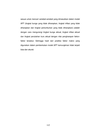 sesuai untuk mencari variabel-veriabel yang dimasukkan dalam model
APT (tingkat bunga yang tidak diharapkan, tingkat inflasi yang tidak
diharapkan dan tingkat pertumbuhan yang tidak diharapkan) adalah
dengan cara mengurangi tingkat bunga aktual, tingkat inflasi aktual
dan tingkat perubahan kurs aktual dengan nilai pengharapan faktorfaktor tersebut. Sehingga hasil dari prediksi faktor makro yang
digunakan dalam pembentukan model APT kemungkinan tidak terjadi
bias dan akurat.

117

 