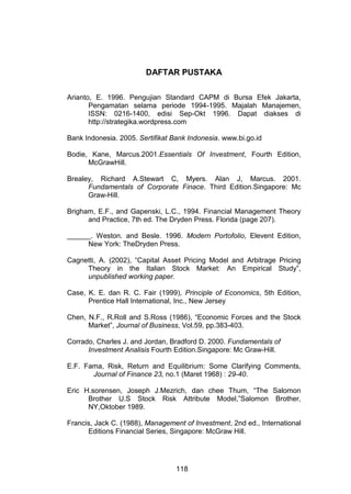 DAFTAR PUSTAKA
Arianto, E. 1996. Pengujian Standard CAPM di Bursa Efek Jakarta,
Pengamatan selama periode 1994-1995. Majalah Manajemen,
ISSN: 0216-1400, edisi Sep-Okt 1996. Dapat diakses di
http://strategika.wordpress.com
Bank Indonesia. 2005. Sertifikat Bank Indonesia. www.bi.go.id
Bodie, Kane, Marcus.2001.Essentials Of Investment, Fourth Edition,
McGrawHill.
Brealey, Richard A.Stewart C, Myers. Alan J, Marcus. 2001.
Fundamentals of Corporate Finace. Third Edition.Singapore: Mc
Graw-Hill.
Brigham, E.F., and Gapenski, L.C., 1994. Financial Management Theory
and Practice, 7th ed. The Dryden Press. Florida (page 207).
______. Weston. and Besle. 1996. Modern Portofolio, Elevent Edition,
New York: TheDryden Press.
Cagnetti, A. (2002), “Capital Asset Pricing Model and Arbitrage Pricing
Theory in the Italian Stock Market: An Empirical Study”,
unpublished working paper.
Case, K. E. dan R. C. Fair (1999), Principle of Economics, 5th Edition,
Prentice Hall International, Inc., New Jersey
Chen, N.F., R.Roll and S.Ross (1986), “Economic Forces and the Stock
Market”, Journal of Business, Vol.59, pp.383-403.
Corrado, Charles J. and Jordan, Bradford D. 2000. Fundamentals of
Investment Analisis Fourth Edition.Singapore: Mc Graw-Hill.
E.F. Fama, Risk, Return and Equilibrium: Some Clarifying Comments,
Journal of Finance 23, no.1 (Maret 1968) : 29-40.
Eric H.sorensen, Joseph J.Mezrich, dan chee Thum, “The Salomon
Brother U.S Stock Risk Attribute Model,”Salomon Brother,
NY,Oktober 1989.
Francis, Jack C. (1988), Management of Investment, 2nd ed., International
Editions Financial Series, Singapore: McGraw Hill.

118

 