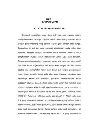 BAB I
PENDAHULUAN
A. LATAR BELAKANG MASALAH

Investasi merupakan suatu daya tarik bagi para investor dalam
menginvestasikan dananya di pasar modal karena mengharapkan return
(tingkat pengembalian) yang berupa: capital gain, dividen atau bunga.
Sedangkan di sisi lain para pemodal dihadapkan pada risiko atas
investasi. Dengan adanya perubahan risiko investasi tersebut maka
pengharapan investor untuk memperoleh return juga akan berubah.
Dimana sesuai dengan teori keuangan bahwa ada hubungan yang positif
dan linier antara tingkat risiko dan return. Atau dengan kata lain bahwa
apabila ada peningkatan risiko akan diikuti oleh tingkat pengharapan
return yang semakin tinggi pula oleh para investor, demikian juga
sebaliknya. Horne dan Wachoviz (1998:26) mendefinisikan return
sebagai:“Return as benefit which related with owner that includes cash
dividend last year which is paid, together with market cost appreciation or
capital gain which is realization in the end of the year”. Menurut Jones
(2000:124) “return is yield dan capital gain (loss)”. (1) Yield, yaitu cash
flow yang dibayarkan secara periodik kepada pemegang saham (dalam
bentuk dividen), (2) Capital gain (loss), yaitu selisih antara harga saham
pada saat pembelian dengan harga saham pada saat penjualan. Hal
tersebut diperkuat oleh Corrado dan Jordan (2000:5) yang menyatakan

 