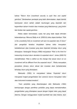 bahwa ”Return from investment security is cash flow and capital
gain/loss”. Berdasarkan pendapat yang telah dikemukakan, dapat diambil
kesimpulan return saham adalah keuntungan yang diperoleh dari
kepemilikan saham investor atas investasi yang dilakukannya, yang terdiri
dari dividen dan capital gain/loss.
Risiko dalam berinvestasi, suatu hal yang tidak dapat dihindari
keberadaannya. Menurut Reilly et al. (2000:III) risiko dapat diartikan “Risk
is the uncertainty that an investment will earn its expected rate of return”
dari

pengertian

tersebut

dinyatakan

bahwa

risiko

merupakan

ketidaktentuan atas investasi yang akan diperoleh terhadap return yang
diharapkan. Sedangkan Sharpe (1999) menyatakan “Risk is the think for
measuring of actual return deviation to expected return”. Jones (2000:10)
mendefinisikan “Risk is defind as the change that actual return on an
investment will be different from the expected return” . Risiko merupakan
perubahan dimana return aktual dari investasi akan berbeda-beda
terhadap return yang diharapkan.
Markowitz

(1952)

ini

menyatakan

bahwa

“Expected

return

merupakan tingkat pengembalian dan variance returns merupakan risiko
atas instrument investasi tersebut”.
Teori

portofolio

yang

dikembangkan

oleh

Markowitz

(1952)

berhubungan dengan pemilihan portofolio yang dapat memaksimalkan
pengembalian yang diharapkan sesuai dengan tingkat risiko yang dapat
diterima. Dengan menggunakan model kuantitatif dan data historis, teori

2

 